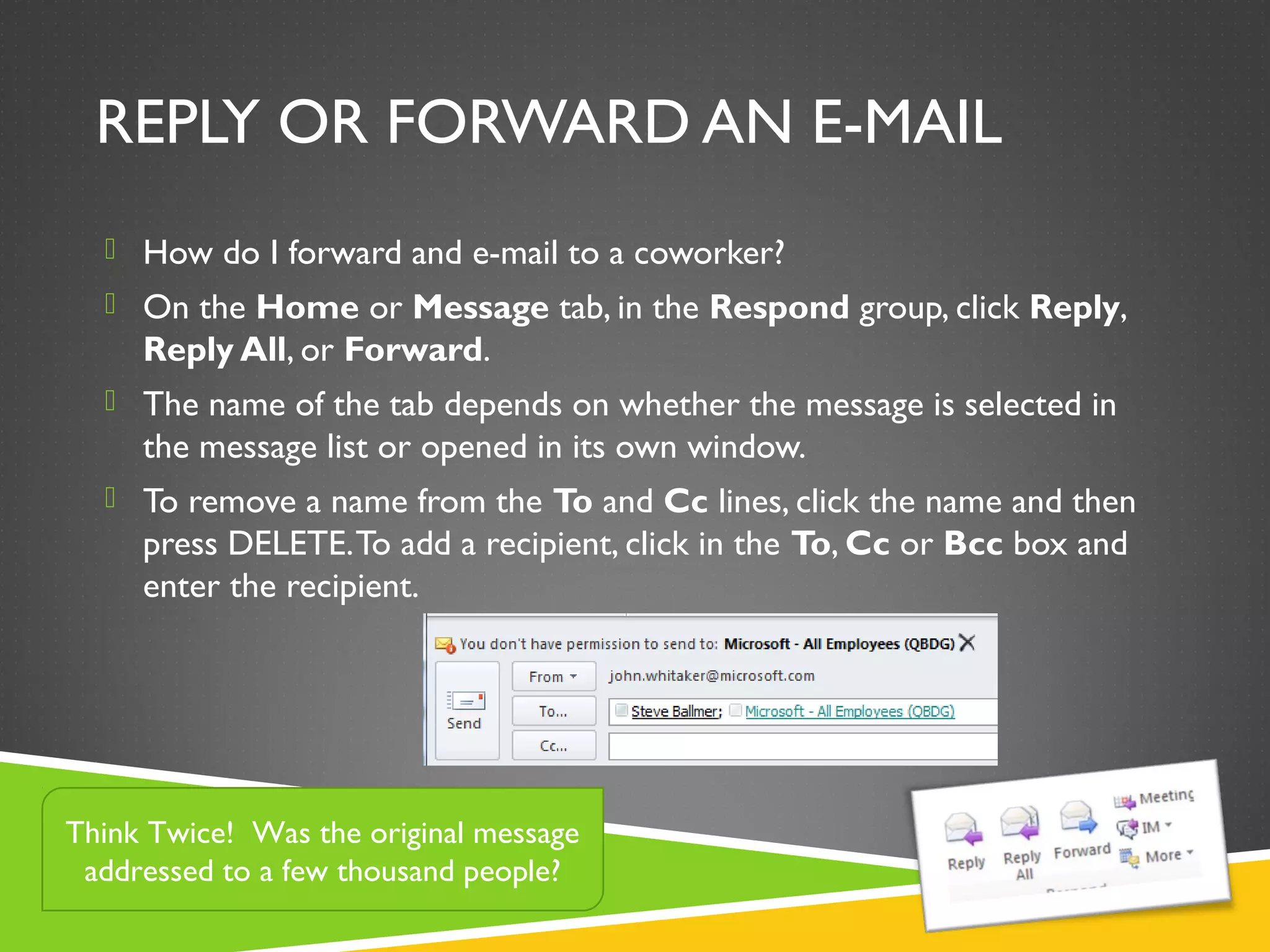 REPLY OR FORWARD AN E-MAIL
 How do I forward and e-mail to a coworker?
 On the Home or Message tab, in the Respond group, click Reply,
Reply All, or Forward.
 The name of the tab depends on whether the message is selected in
the message list or opened in its own window.
 To remove a name from the To and Cc lines, click the name and then
press DELETE.To add a recipient, click in the To, Cc or Bcc box and
enter the recipient.
Think Twice! Was the original message
addressed to a few thousand people?
 