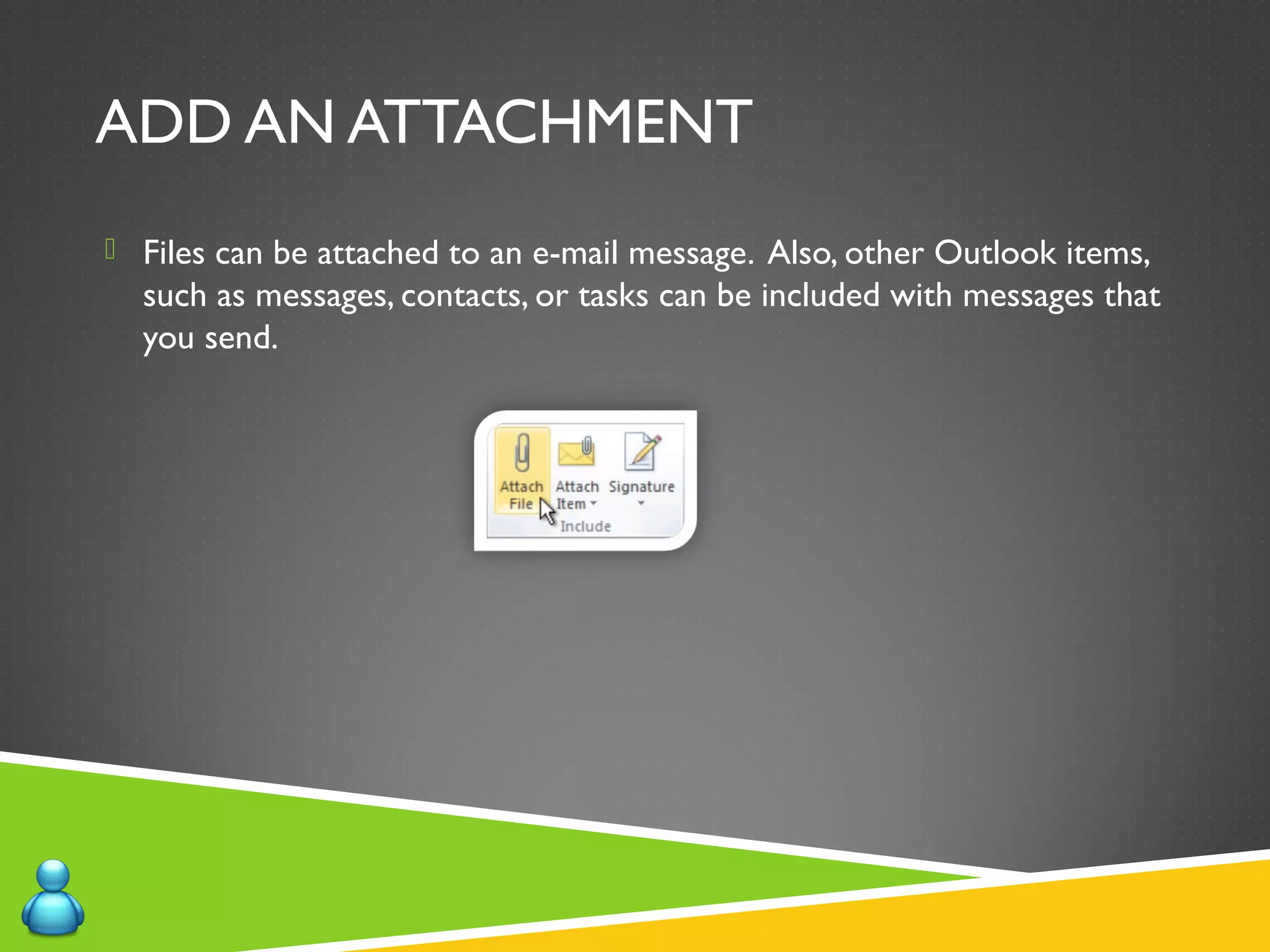 ADD AN ATTACHMENT
 Files can be attached to an e-mail message. Also, other Outlook items,
such as messages, contacts, or tasks can be included with messages that
you send.
 