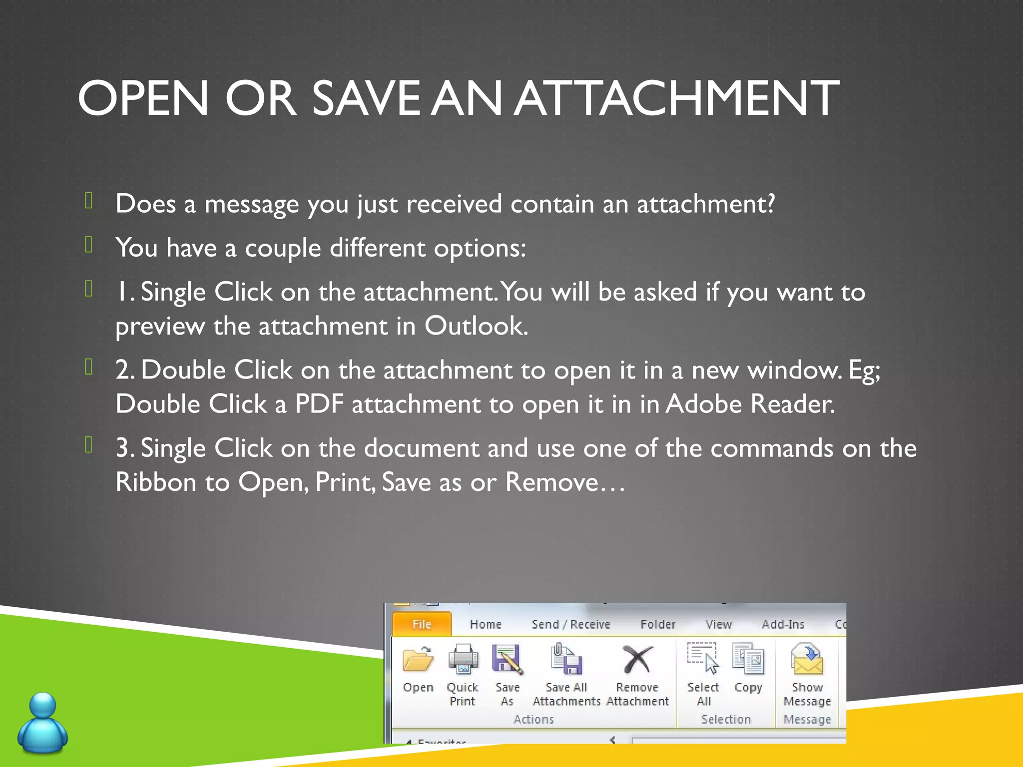 OPEN OR SAVE AN ATTACHMENT
 Does a message you just received contain an attachment?
 You have a couple different options:
 1. Single Click on the attachment.You will be asked if you want to
preview the attachment in Outlook.
 2. Double Click on the attachment to open it in a new window. Eg;
Double Click a PDF attachment to open it in in Adobe Reader.
 3. Single Click on the document and use one of the commands on the
Ribbon to Open, Print, Save as or Remove…
 