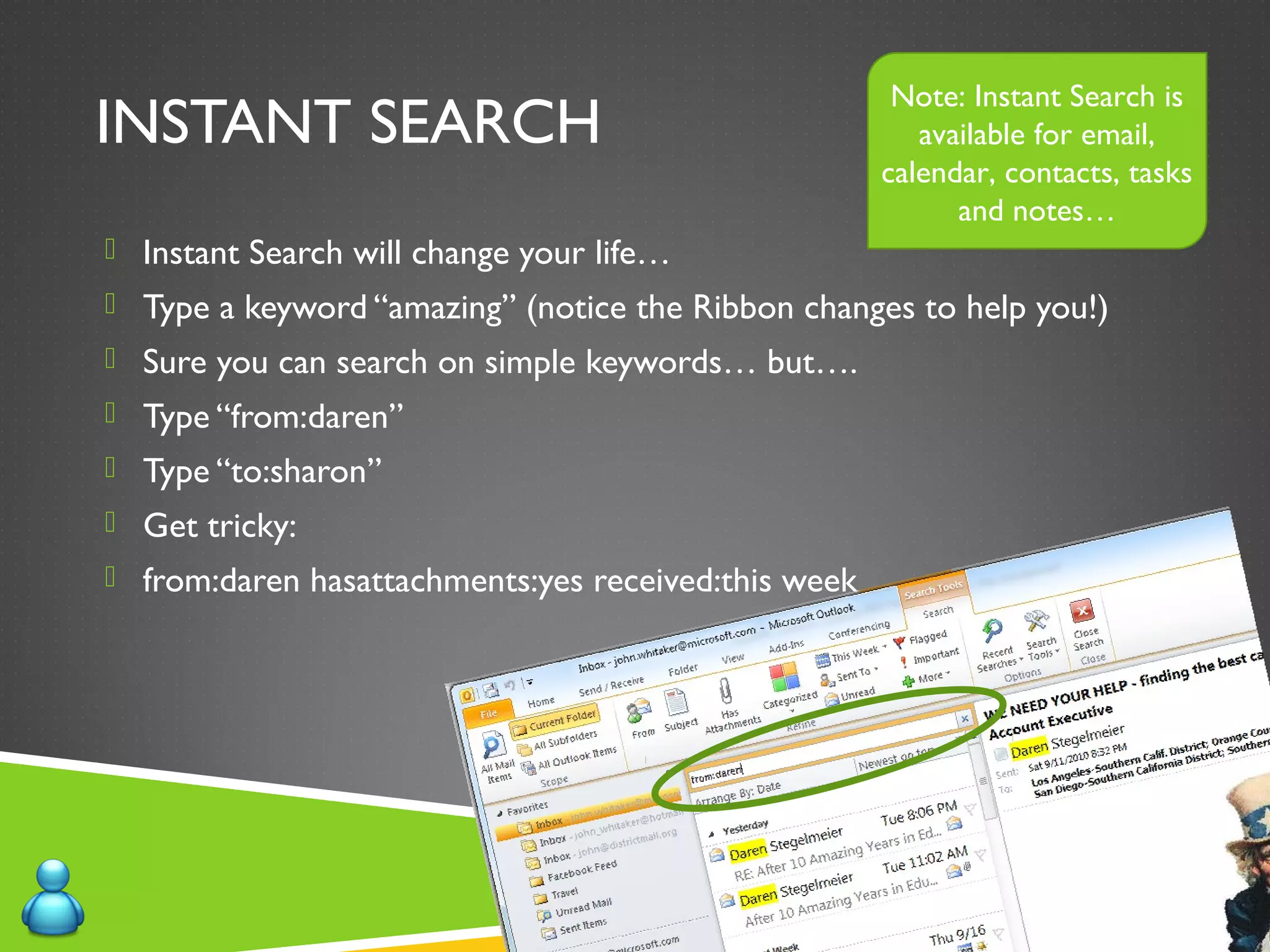 INSTANT SEARCH
 Instant Search will change your life…
 Type a keyword “amazing” (notice the Ribbon changes to help you!)
 Sure you can search on simple keywords… but….
 Type “from:daren”
 Type “to:sharon”
 Get tricky:
 from:daren hasattachments:yes received:this week
Note: Instant Search is
available for email,
calendar, contacts, tasks
and notes…
 