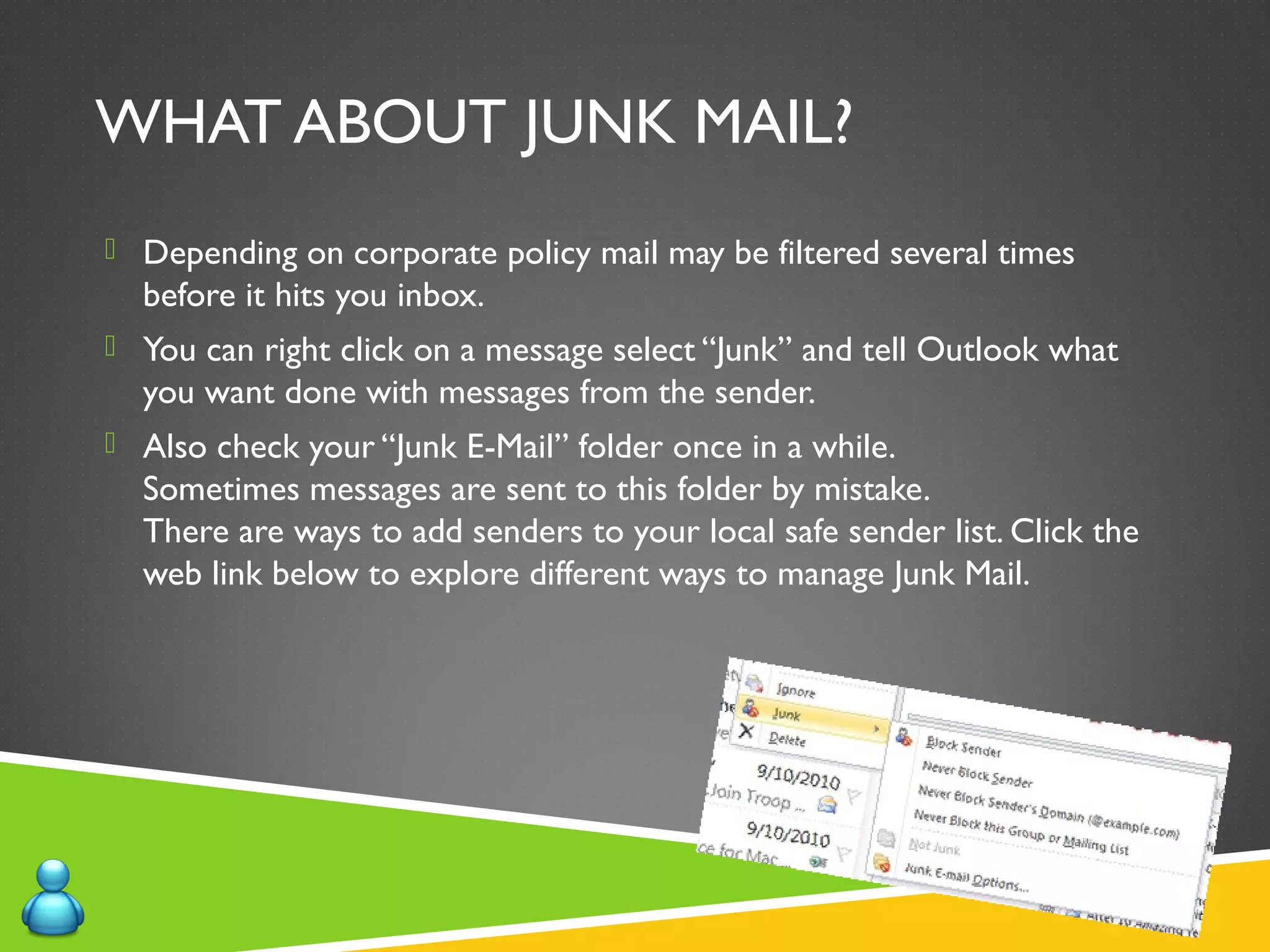 WHAT ABOUT JUNK MAIL?
 Depending on corporate policy mail may be filtered several times
before it hits you inbox.
 You can right click on a message select “Junk” and tell Outlook what
you want done with messages from the sender.
 Also check your “Junk E-Mail” folder once in a while.
Sometimes messages are sent to this folder by mistake.
There are ways to add senders to your local safe sender list. Click the
web link below to explore different ways to manage Junk Mail.
 