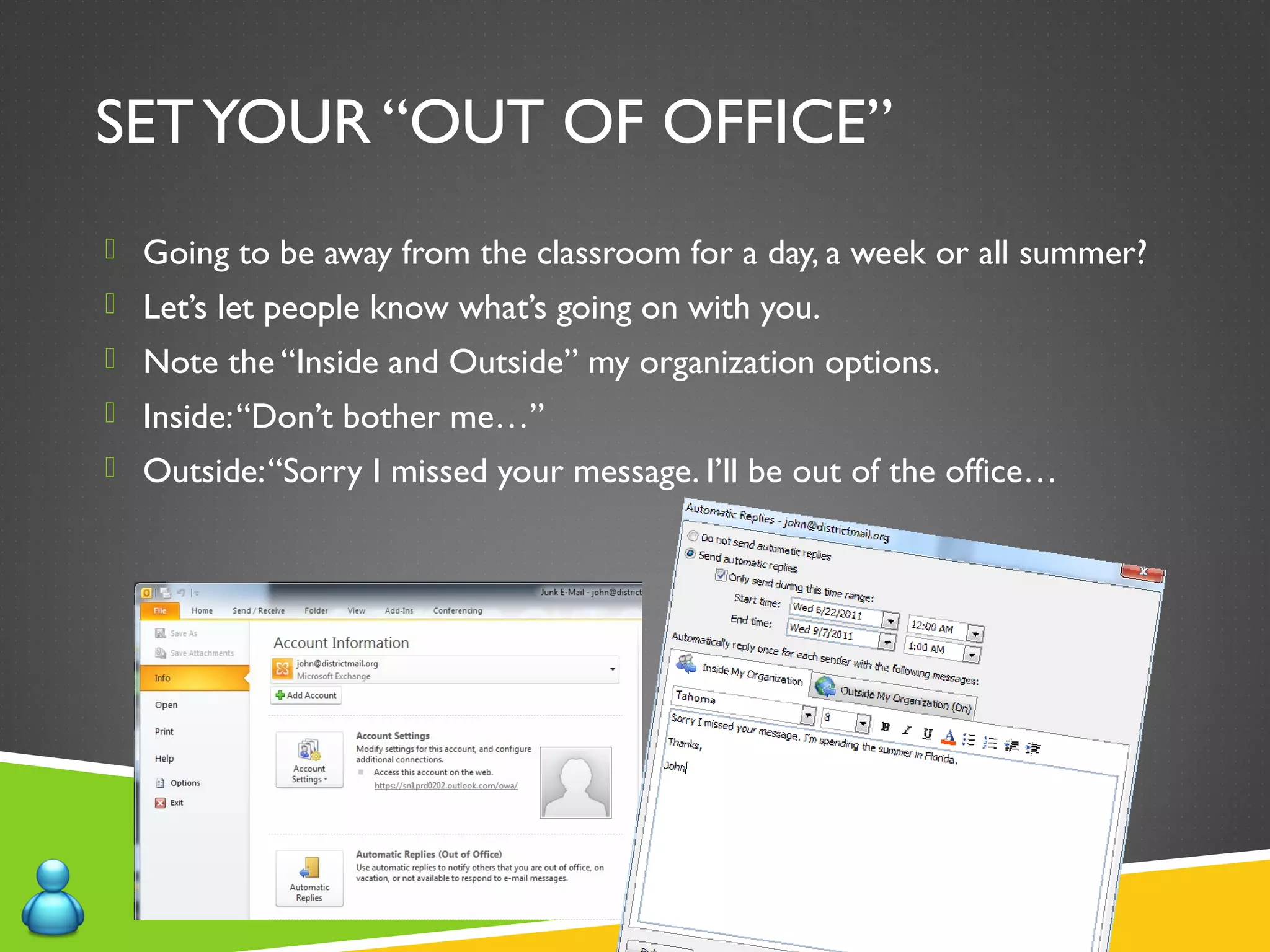 SETYOUR “OUT OF OFFICE”
 Going to be away from the classroom for a day, a week or all summer?
 Let’s let people know what’s going on with you.
 Note the “Inside and Outside” my organization options.
 Inside:“Don’t bother me…”
 Outside:“Sorry I missed your message. I’ll be out of the office…
 