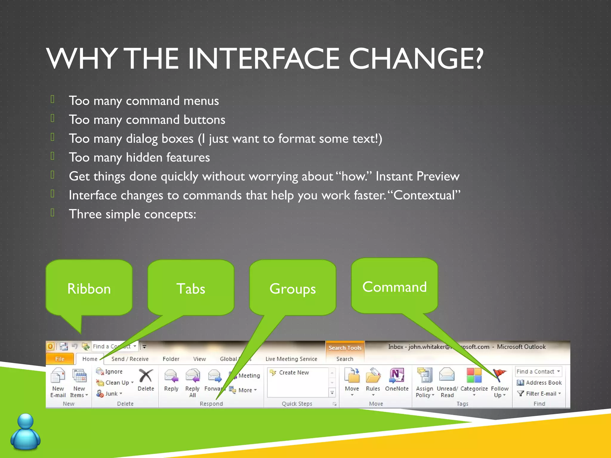WHY THE INTERFACE CHANGE?
 Too many command menus
 Too many command buttons
 Too many dialog boxes (I just want to format some text!)
 Too many hidden features
 Get things done quickly without worrying about “how.” Instant Preview
 Interface changes to commands that help you work faster.“Contextual”
 Three simple concepts:
Ribbon Tabs Groups Command
 