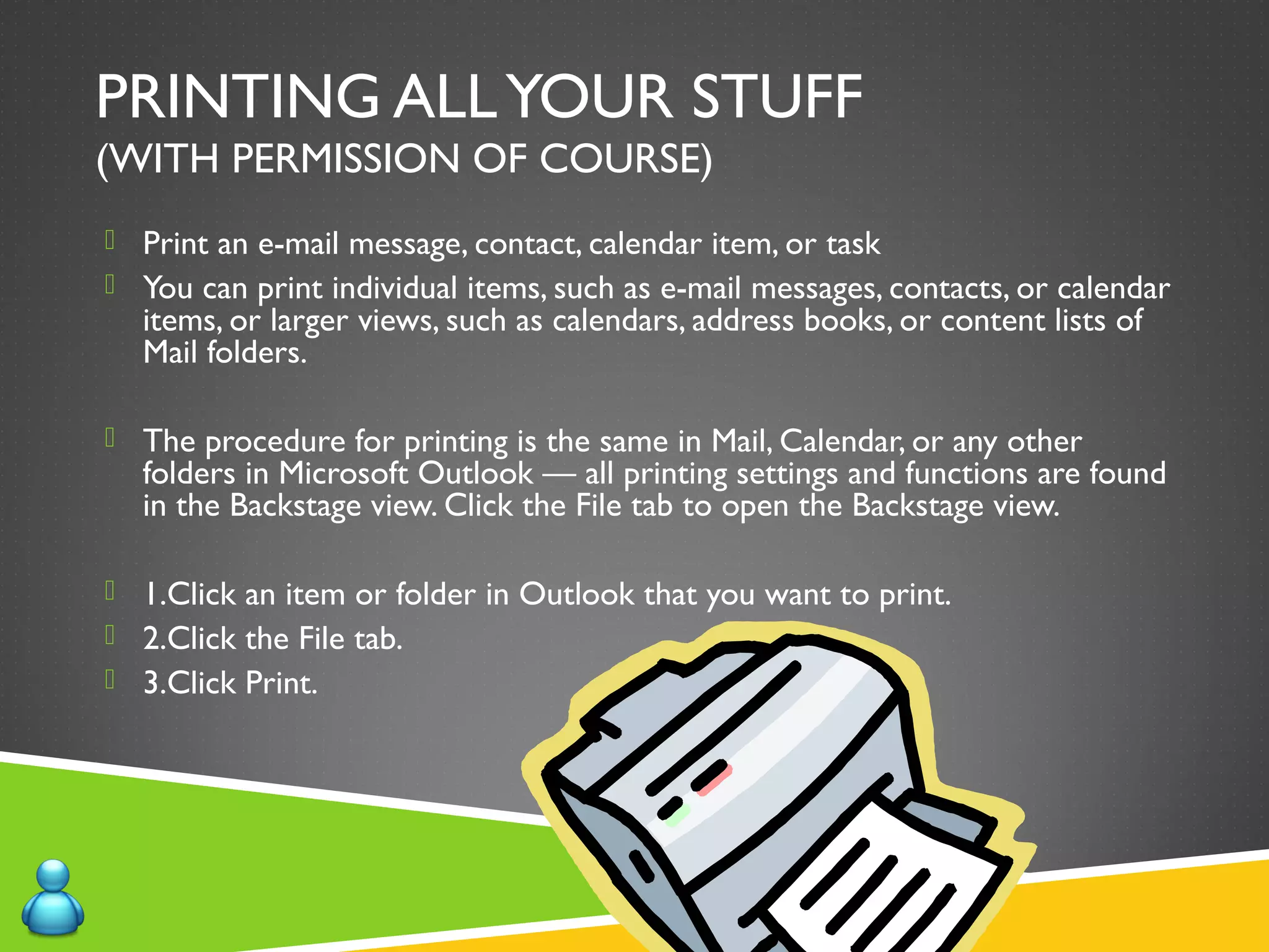 PRINTING ALLYOUR STUFF
(WITH PERMISSION OF COURSE)
 Print an e-mail message, contact, calendar item, or task
 You can print individual items, such as e-mail messages, contacts, or calendar
items, or larger views, such as calendars, address books, or content lists of
Mail folders.
 The procedure for printing is the same in Mail, Calendar, or any other
folders in Microsoft Outlook — all printing settings and functions are found
in the Backstage view. Click the File tab to open the Backstage view.
 1.Click an item or folder in Outlook that you want to print.
 2.Click the File tab.
 3.Click Print.
 