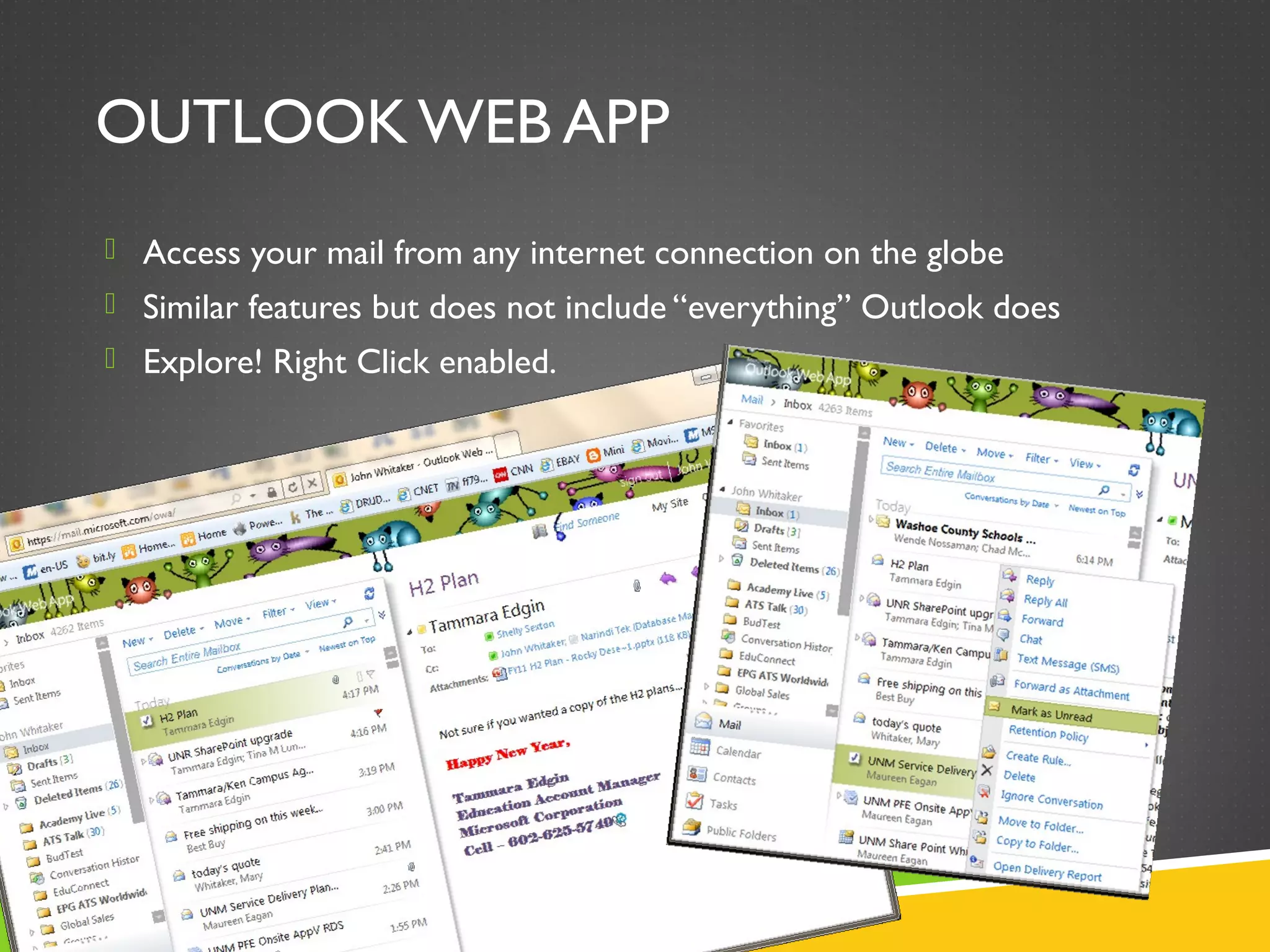 OUTLOOK WEB APP
 Access your mail from any internet connection on the globe
 Similar features but does not include “everything” Outlook does
 Explore! Right Click enabled.
 