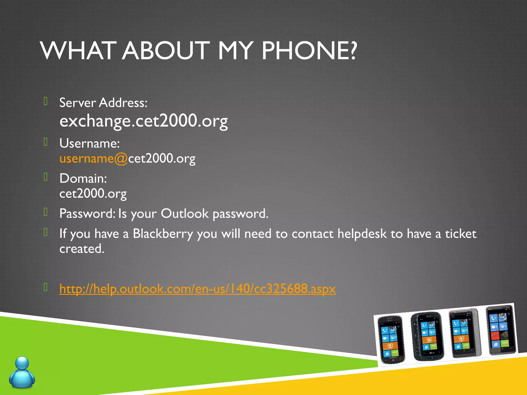 WHAT ABOUT MY PHONE?
 Server Address:
exchange.cet2000.org
 Username:
username@cet2000.org
 Domain:
cet2000.org
 Password: Is your Outlook password.
 If you have a Blackberry you will need to contact helpdesk to have a ticket
created.
 http://help.outlook.com/en-us/140/cc325688.aspx
 