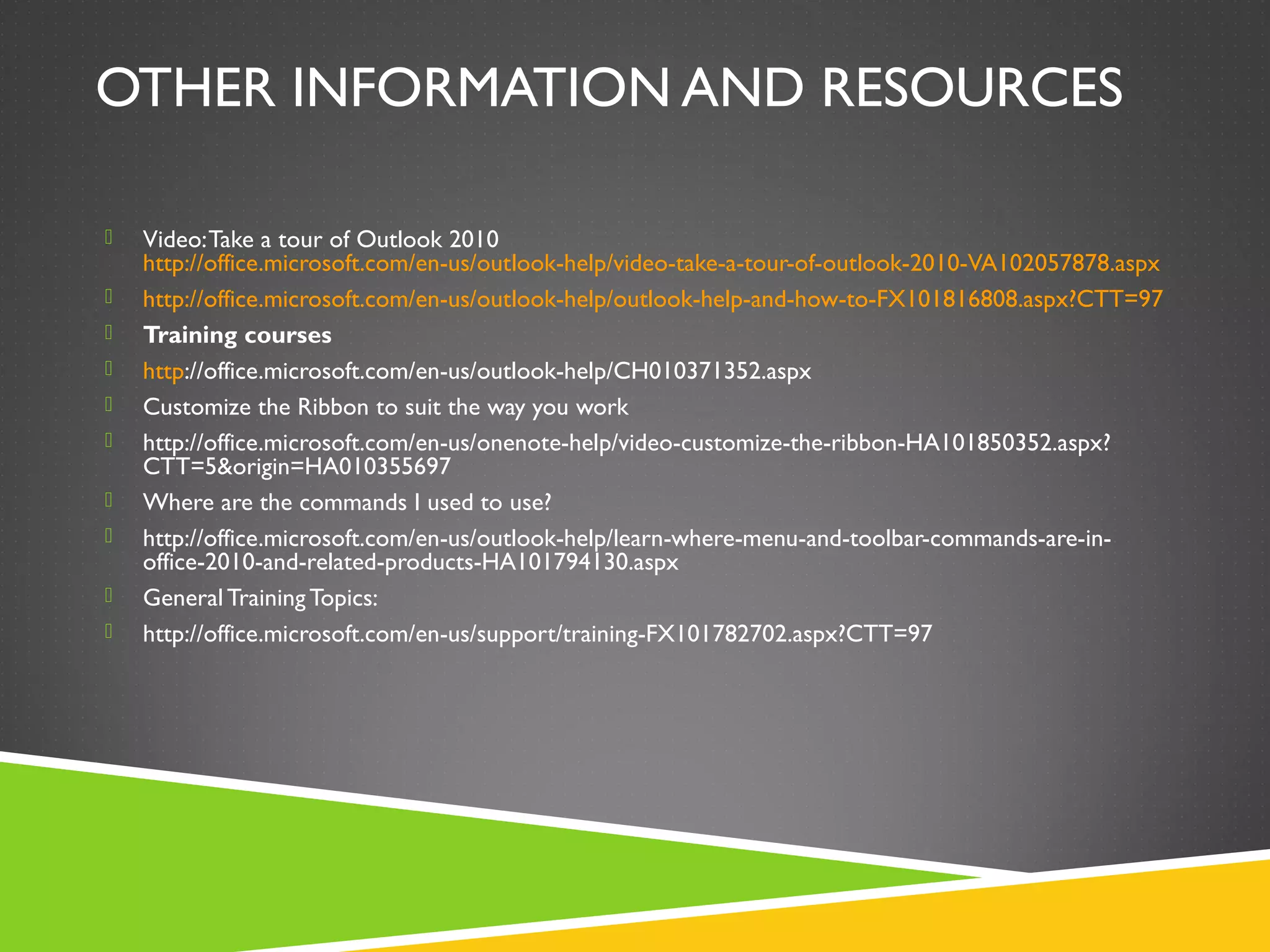 OTHER INFORMATION AND RESOURCES
 Video:Take a tour of Outlook 2010
http://office.microsoft.com/en-us/outlook-help/video-take-a-tour-of-outlook-2010-VA102057878.aspx
 http://office.microsoft.com/en-us/outlook-help/outlook-help-and-how-to-FX101816808.aspx?CTT=97
 Training courses
 http://office.microsoft.com/en-us/outlook-help/CH010371352.aspx
 Customize the Ribbon to suit the way you work
 http://office.microsoft.com/en-us/onenote-help/video-customize-the-ribbon-HA101850352.aspx?
CTT=5&origin=HA010355697
 Where are the commands I used to use?
 http://office.microsoft.com/en-us/outlook-help/learn-where-menu-and-toolbar-commands-are-in-
office-2010-and-related-products-HA101794130.aspx
 General Training Topics:
 http://office.microsoft.com/en-us/support/training-FX101782702.aspx?CTT=97
 