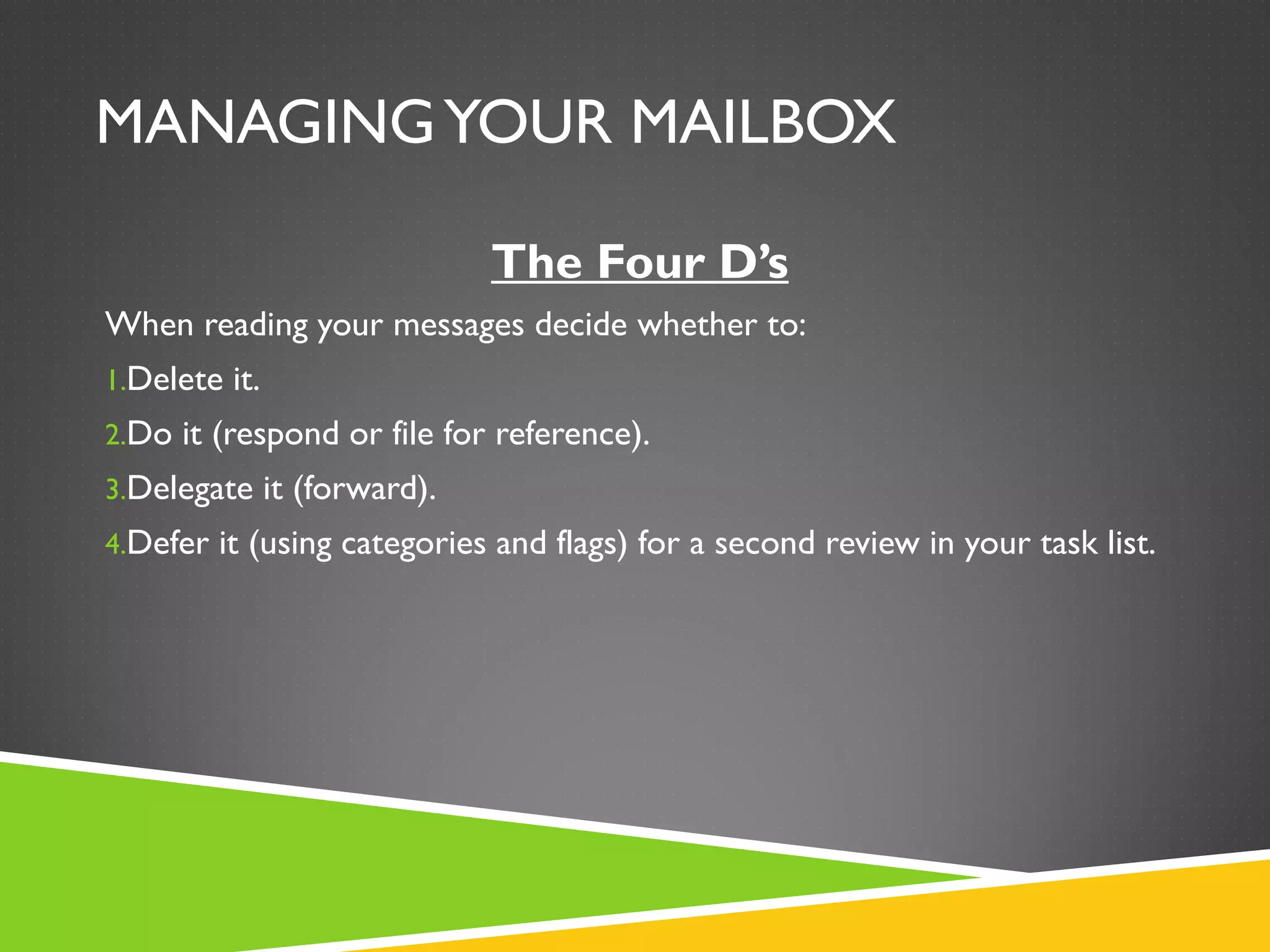 MANAGINGYOUR MAILBOX
The Four D’s
When reading your messages decide whether to:
1.Delete it.
2.Do it (respond or file for reference).
3.Delegate it (forward).
4.Defer it (using categories and flags) for a second review in your task list.
 