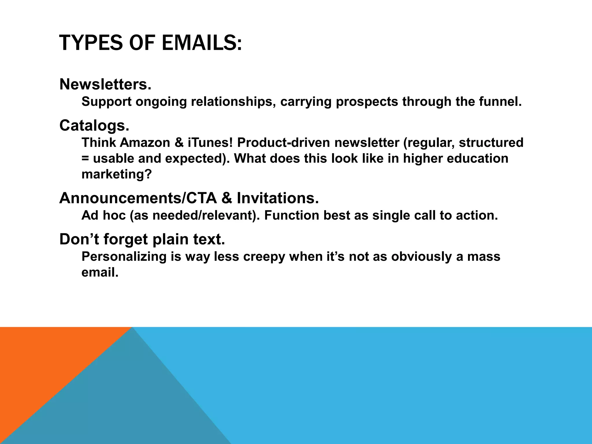 TYPES OF EMAILS:
Newsletters.
Support ongoing relationships, carrying prospects through the funnel.
Catalogs.
Think Amazon & iTunes! Product-driven newsletter (regular, structured
= usable and expected). What does this look like in higher education
marketing?
Announcements/CTA & Invitations.
Ad hoc (as needed/relevant). Function best as single call to action.
Don’t forget plain text.
Personalizing is way less creepy when it’s not as obviously a mass
email.
 