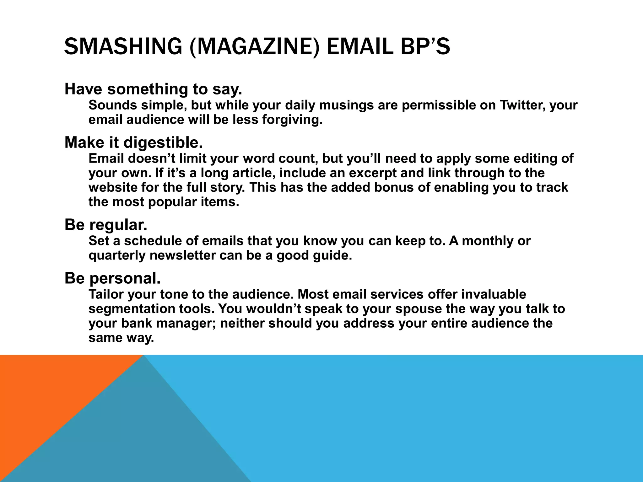 SMASHING (MAGAZINE) EMAIL BP’S
Have something to say.
Sounds simple, but while your daily musings are permissible on Twitter, your
email audience will be less forgiving.
Make it digestible.
Email doesn’t limit your word count, but you’ll need to apply some editing of
your own. If it’s a long article, include an excerpt and link through to the
website for the full story. This has the added bonus of enabling you to track
the most popular items.
Be regular.
Set a schedule of emails that you know you can keep to. A monthly or
quarterly newsletter can be a good guide.
Be personal.
Tailor your tone to the audience. Most email services offer invaluable
segmentation tools. You wouldn’t speak to your spouse the way you talk to
your bank manager; neither should you address your entire audience the
same way.
 