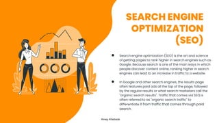 SEARCH ENGINE
OPTIMIZATION
(SEO)
● Search engine optimization (SEO) is the art and science
of getting pages to rank higher in search engines such as
Google. Because search is one of the main ways in which
people discover content online, ranking higher in search
engines can lead to an increase in traffic to a website.
● In Google and other search engines, the results page
often features paid ads at the top of the page, followed
by the regular results or what search marketers call the
"organic search results". Traffic that comes via SEO is
often referred to as "organic search traffic" to
differentiate it from traffic that comes through paid
search.
Amey Khebade
 