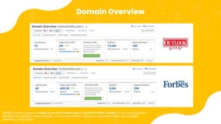 Domain Overview
Domain Overview presents a range of overview metrics about a domain's online visibility so you can quickly get a
full picture of a website's online presence. You'll see the domain's organic and paid search traffic, use of display
advertising, and backlinks.
 
