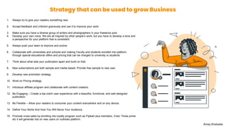 Strategy that can be used to grow Business
1. Always try to give your readers something new.
2. Accept feedback and criticism graciously and use it to improve your work.
3. Make sure you have a diverse group of writers and photographers in your freelance pool.
4. Develop your own voice. We are all inspired by other people’s work, but you have to develop a tone and
a perspective for your platform that is consistent.
5. Always push your team to improve and evolve.
6. Collaborate with universities and schools and making Faculty and students enrolled into platform
through special educational offers and pricing that can be charged to university or students.
7. Think about what sets your publication apart and build on that.
8. New subscriptions are both sample and media based. Provide free sample to new user.
9. Develop new promotion strategy.
10. Work on Pricing strategy.
11. Introduce affiliate program and collaborate with content creators.
12. Be Engaging – Create a top-notch user experience with a beautiful, functional, and well-designed
publication.
13. Be Flexible – Allow your readers to consumer your content everywhere and on any device.
14. Define Your Niche And How You Will Serve Your Audience.
15. Promote cross sales by enrolling into loyalty program such as Flipkart plus members, Cred, Times prime
etc it will generate lots on new users on outlooks platform.
Amey Khebade
 