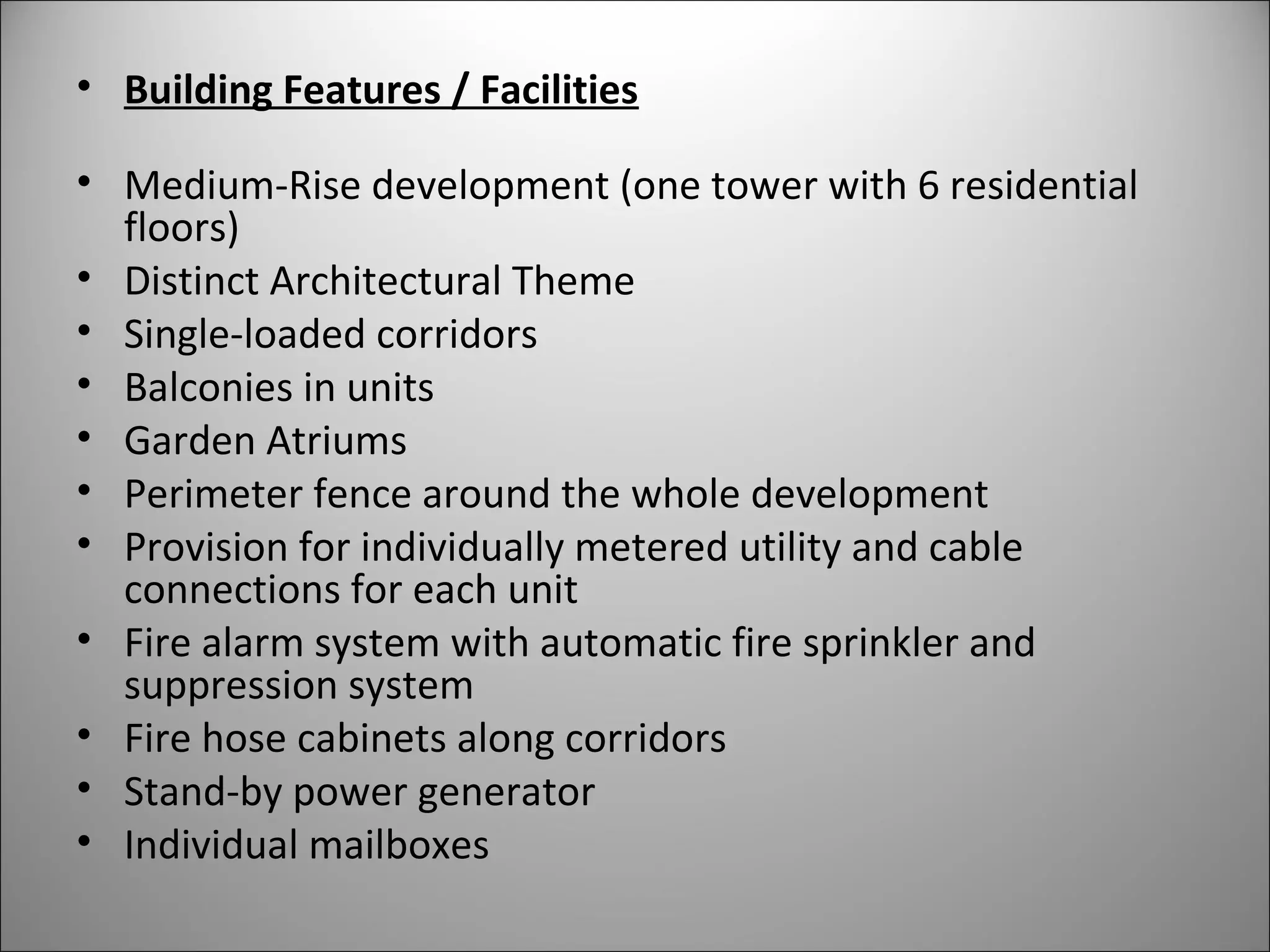 • Building Features / Facilities
• Medium-Rise development (one tower with 6 residential
floors)
• Distinct Architectural Theme
• Single-loaded corridors
• Balconies in units
• Garden Atriums
• Perimeter fence around the whole development
• Provision for individually metered utility and cable
connections for each unit
• Fire alarm system with automatic fire sprinkler and
suppression system
• Fire hose cabinets along corridors
• Stand-by power generator
• Individual mailboxes
 