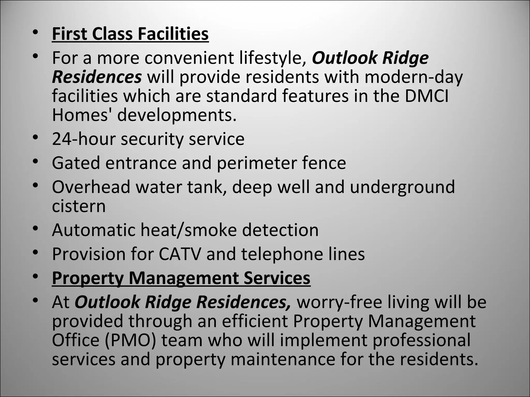 • First Class Facilities
• For a more convenient lifestyle, Outlook Ridge 
Residences will provide residents with modern-day
facilities which are standard features in the DMCI
Homes' developments.
• 24-hour security service
• Gated entrance and perimeter fence
• Overhead water tank, deep well and underground
cistern
• Automatic heat/smoke detection
• Provision for CATV and telephone lines
• Property Management Services
• At Outlook Ridge Residences, worry-free living will be
provided through an efficient Property Management
Office (PMO) team who will implement professional
services and property maintenance for the residents.
 