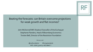 Beating the forecasts: can Britain overcome projections
for weak growth and flat incomes?
John McDonnell MP, ShadowChancellor of the Exchequer
Stephanie Flanders, Head of Bloomberg Economics
Torsten Bell, Director of the Resolution Foundation
February 2018
@resfoundation #livingstandards
Wifi: 2QAG_guest p: W3lc0m3!!
1
 