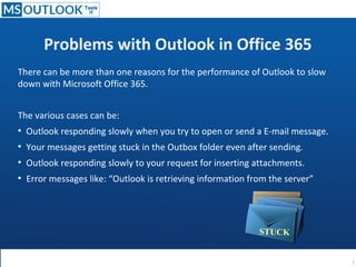 Problems with Outlook in Office 365
There can be more than one reasons for the performance of Outlook to slow
down with Microsoft Office 365.
The various cases can be:
●
Outlook responding slowly when you try to open or send a E-mail message.
●
Your messages getting stuck in the Outbox folder even after sending.
●
Outlook responding slowly to your request for inserting attachments.
●
Error messages like: “Outlook is retrieving information from the server”
STUCK
 