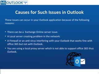 Causes for Such Issues in Outlook
These issues can occur in your Outlook application because of the following
reasons:
●
There can be a Exchange Online server issue.
●
A Local server creating problem in the network.
●
A Firewall or an anti-virus interfering with your Outlook that works fine with
office 365 but not with Outlook.
●
You are using a local proxy server which is not able to support office 365 thus
Outlook.
 