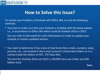 How to Solve this Issue?
To resolve your Problem of Outlook with Office 365, try out the following
methods:
●
You have to make sure that your Outlook is installed with the latest update
i.e., in accordance to Office 365 which could be Outlook 2016 or 2013.
You can refer to Microsoft for such informations in order to update your
Outlook or install a updated version.
●
You need to determine if too many of mail items like e-mails, contacts, tasks,
journals, etc., are located in the e-mail account’s critical data folders or in a
cached mode file folders of OST , PST Data files.
The limit for Outlook 2016 and 2013 is 100,000 items per folder and 500
folders total.
Cont...
 