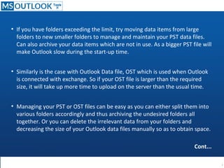 ●
If you have folders exceeding the limit, try moving data items from large
folders to new smaller folders to manage and maintain your PST data files.
Can also archive your data items which are not in use. As a bigger PST file will
make Outlook slow during the start-up time.
●
Similarly is the case with Outlook Data file, OST which is used when Outlook
is connected with exchange. So if your OST file is larger than the required
size, it will take up more time to upload on the server than the usual time.
●
Managing your PST or OST files can be easy as you can either split them into
various folders accordingly and thus archiving the undesired folders all
together. Or you can delete the irrelevant data from your folders and
decreasing the size of your Outlook data files manually so as to obtain space.
Cont...
 