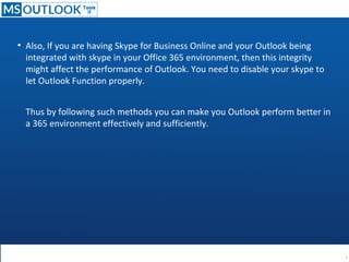 ●
Also, If you are having Skype for Business Online and your Outlook being
integrated with skype in your Office 365 environment, then this integrity
might affect the performance of Outlook. You need to disable your skype to
let Outlook Function properly.
Thus by following such methods you can make you Outlook perform better in
a 365 environment effectively and sufficiently.
 
