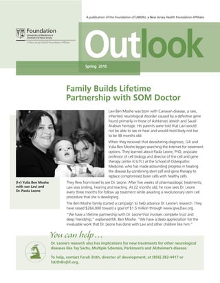 A publication of the Foundation of UMDNJ, a New Jersey Health Foundation Affiliate




                                           Outlook
                                            Spring 2010




                                Family Builds Lifetime
                                Partnership with SOM Doctor
                                                            Lavi Ben Moshe was born with Canavan disease, a rare,
                                                            inherited neurological disorder caused by a defective gene
                                                            found primarily in those of Ashkenazi Jewish and Saudi
                                                            Arabian heritage. His parents were told that Lavi would
                                                            not be able to see or hear and would most likely not live
                                                            to be 48 months old.
                                                            When they received that devastating diagnosis, Gili and
                                                            Yulia Ben Moshe began searching the Internet for treatment
                                                            options. They learned about Paola Leone, PhD, associate
                                                            professor of cell biology and director of the cell and gene
                                                            therapy center (CGTC) at the School of Osteopathic
                                                            Medicine, who has made astounding progress in treating
                                                            the disease by combining stem cell and gene therapy to
                                                            replace compromised brain cells with healthy cells.
(l-r) Yulia Ben Moshe            They flew from Israel to see Dr. Leone. After five weeks of pharmacologic treatments,
with son Lavi and                Lavi was smiling, hearing and reacting. At 22 months old, he now sees Dr. Leone
Dr. Paola Leone                  every three months for follow up treatment while awaiting a revolutionary stem cell
                                 procedure that she is developing.
                                 The Ben Moshe family started a campaign to help advance Dr. Leone’s research. They
                                 have raised $284,000 toward a goal of $1.5 million through www.give2lavi.org.
                                 “We have a lifetime partnership with Dr. Leone that involves complete trust and
                                 deep friendship,” explained Mr. Ben Moshe. “We have a deep appreciation for the
                                 invaluable work that Dr. Leone has done with Lavi and other children like him.”


                        You can help ...
                        Dr. Leone’s research also has implications for new treatments for other neurological
                        diseases like Tay Sachs, Multiple Sclerosis, Parkinson’s and Alzheimer’s disease.

                        To help, contact Farah Stith, director of development, at (856) 282-4417 or
                        fstith@njhf.org.
 