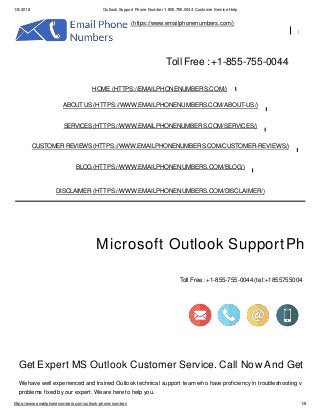 1/5/2018 Outlook Support Phone Number 1.855.755.0044 Customer Service Help
(https://www.emailphonenumbers.com/)
Toll Free : +1-855-755-0044
Microsoft Outlook SupportPh
Toll Free :+1-855-755-0044 (tel:+1855755004
Get Expert MS Outlook Customer Service. Call Now And Get
We have well experienced and trained Outlook technical support team who have proficiency in troubleshooting v
problems fixed by our expert. We are here to help you.
HOME (HTTPS://EMAILPHONENUMBERS.COM/)
ABOUT US(HTTPS://WWW.EMAILPHONENUMBERS.COM/ABOUT-US/)
SERVICES (HTTPS://WWW.EMAILPHONENUMBERS.COM/SERVICES/)
CUSTOMER REVIEWS(HTTPS://WWW.EMAILPHONENUMBERS.COM/CUSTOMER-REVIEWS/)
BLOG (HTTPS://WWW.EMAILPHONENUMBERS.COM/BLOG/)
DISCLAIMER (HTTPS://WWW.EMAILPHONENUMBERS.COM/DISCLAIMER/)
https://www.emailphonenumbers.com/outlook-phone-number/ 1/8
 