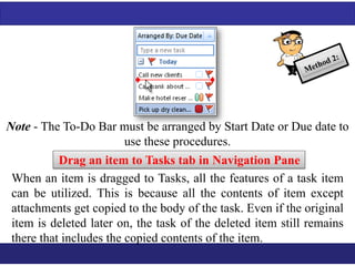 Note - The To-Do Bar must be arranged by Start Date or Due date to 
use these procedures. 
Drag an item to Tasks tab in Navigation Pane 
When an item is dragged to Tasks, all the features of a task item 
can be utilized. This is because all the contents of item except 
attachments get copied to the body of the task. Even if the original 
item is deleted later on, the task of the deleted item still remains 
there that includes the copied contents of the item. 
 