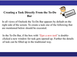 Creating a Task Directly From the To-Do 
Bar 
In all views of Outlook the To-Do Bar appears by default on the 
right side of the screen. To create a task one of the following that 
are mentioned below should be executed. 
In the To-Do Bar, if the box with ‘Type a new task’ is double-clicked 
a new window for task gets opened up. Further the details 
of task can be filled up in the traditional way. 
 