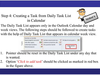 Step 4: Creating a Task from Daily Task List 
in Calendar 
The Daily Task List appears only in the Outlook Calendar day and 
week views. The following steps should be followed to create tasks 
with the help of Daily Task List that appears in calendar week view. 
1. Pointer should be reset in the Daily Task List under any day that 
is wanted. 
2. Option ‘Click to add task’ should be clicked as marked in red box 
in the figure above. 
 