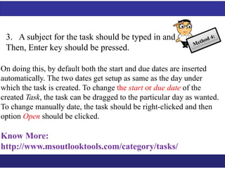 3. A subject for the task should be typed in and 
Then, Enter key should be pressed. 
On doing this, by default both the start and due dates are inserted 
automatically. The two dates get setup as same as the day under 
which the task is created. To change the start or due date of the 
created Task, the task can be dragged to the particular day as wanted. 
To change manually date, the task should be right-clicked and then 
option Open should be clicked. 
Know More: 
http://www.msoutlooktools.com/category/tasks/ 
 