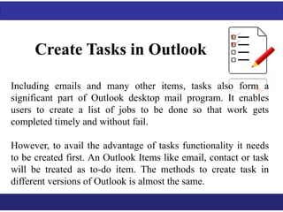 Create Tasks in Outlook 
Including emails and many other items, tasks also form a 
significant part of Outlook desktop mail program. It enables 
users to create a list of jobs to be done so that work gets 
completed timely and without fail. 
However, to avail the advantage of tasks functionality it needs 
to be created first. An Outlook Items like email, contact or task 
will be treated as to-do item. The methods to create task in 
different versions of Outlook is almost the same. 
 