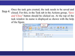 Step 4: 
Once the task gets created, the task needs to be saved and 
closed. For this, in the Task tab in the Actions group, ‘Save 
and Close’ button should be clicked on. At the top of the 
task window its name is displayed as shown with the help 
of the figure. 
 