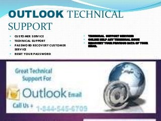 OUTLOOK TECHNICAL
SUPPORT
 CUSTOMER SERVICE
 TECHNICAL SUPPORT
 PASSWORD RECOVERY CUSTOMER
SERVICE
 RESET YOUR PASSWORD
 TECHNICAL SUPPORT SERVICES
 ONLINE HELP ANY TECHNICAL ISSUE
 RECOVERY YOUR PRIVIOUS DATA OF YOUR
EMAIL
 