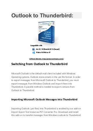 Outlook to Thunderbird:
(Official Website: http://pstconverterpro.com/)
Switching from Outlook to Thunderbird
Microsoft Outlook is the default mail client included with Windows
Operating systems. Outlook stores emails in the .pst file format. In order
to export messages from Microsoft Outlook to Thunderbird, you must
export messages from Windows Outlook and import them into
Thunderbird. A parallel method is needed to export contacts from
Outlook to Thunderbird.
Importing Microsoft Outlook Messages into Thunderbird
Importing Outlook (.pst files) into Thunderbird is enabled by our add-on
Import Export Tool known as PST Converter Pro. Download and install
this add-on to transfer messages from Windows outlook to Thunderbird.
 