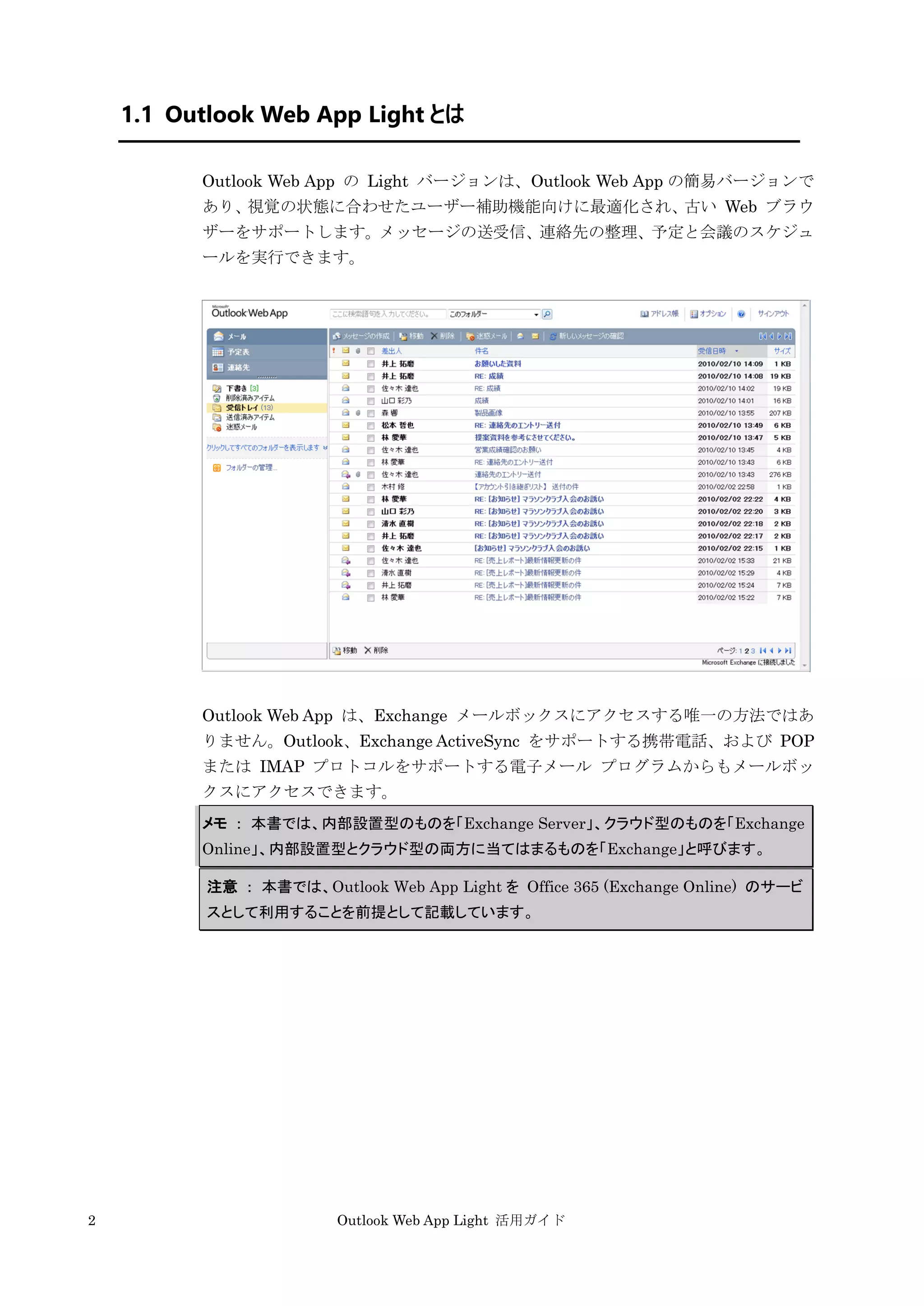 2 Outlook Web App Light 活用ガイド
1.1 Outlook Web App Light とは
Outlook Web App の Light バージョンは、Outlook Web App の簡易バージョンで
あり、視覚の状態に合わせたユーザー補助機能向けに最適化され、古い Web ブラウ
ザーをサポートします。メッセージの送受信、連絡先の整理、予定と会議のスケジュ
ールを実行できます。
Outlook Web App は、Exchange メールボックスにアクセスする唯一の方法ではあ
りません。Outlook、Exchange ActiveSync をサポートする携帯電話、および POP
または IMAP プロトコルをサポートする電子メール プログラムからもメールボッ
クスにアクセスできます。
メモ ： 本書では、内部設置型のものを「Exchange Server」、クラウド型のものを「Exchange
Online」、内部設置型とクラウド型の両方に当てはまるものを「Exchange」と呼びます。
注意 ： 本書では、Outlook Web App Light を Office 365 (Exchange Online) のサービ
スとして利用することを前提として記載しています。
 
