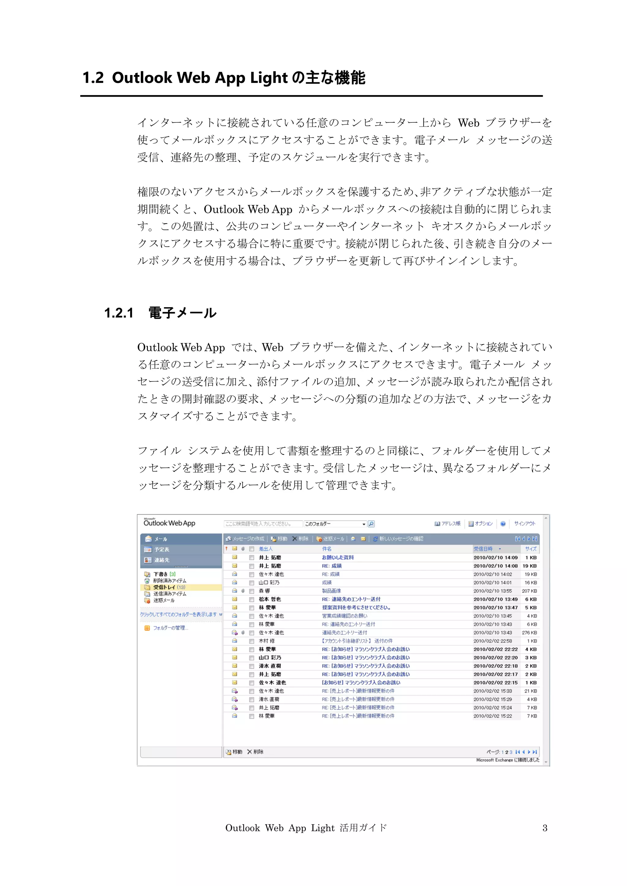 Outlook Web App Light 活用ガイド 3
1.2 Outlook Web App Light の主な機能
インターネットに接続されている任意のコンピューター上から Web ブラウザーを
使ってメールボックスにアクセスすることができます。電子メール メッセージの送
受信、連絡先の整理、予定のスケジュールを実行できます。
権限のないアクセスからメールボックスを保護するため、非アクティブな状態が一定
期間続くと、Outlook Web App からメールボックスへの接続は自動的に閉じられま
す。この処置は、公共のコンピューターやインターネット キオスクからメールボッ
クスにアクセスする場合に特に重要です。接続が閉じられた後、引き続き自分のメー
ルボックスを使用する場合は、ブラウザーを更新して再びサインインします。
1.2.1 電子メール
Outlook Web App では、Web ブラウザーを備えた、インターネットに接続されてい
る任意のコンピューターからメールボックスにアクセスできます。電子メール メッ
セージの送受信に加え、添付ファイルの追加、メッセージが読み取られたか配信され
たときの開封確認の要求、メッセージへの分類の追加などの方法で、メッセージをカ
スタマイズすることができます。
ファイル システムを使用して書類を整理するのと同様に、フォルダーを使用してメ
ッセージを整理することができます。受信したメッセージは、異なるフォルダーにメ
ッセージを分類するルールを使用して管理できます。
 