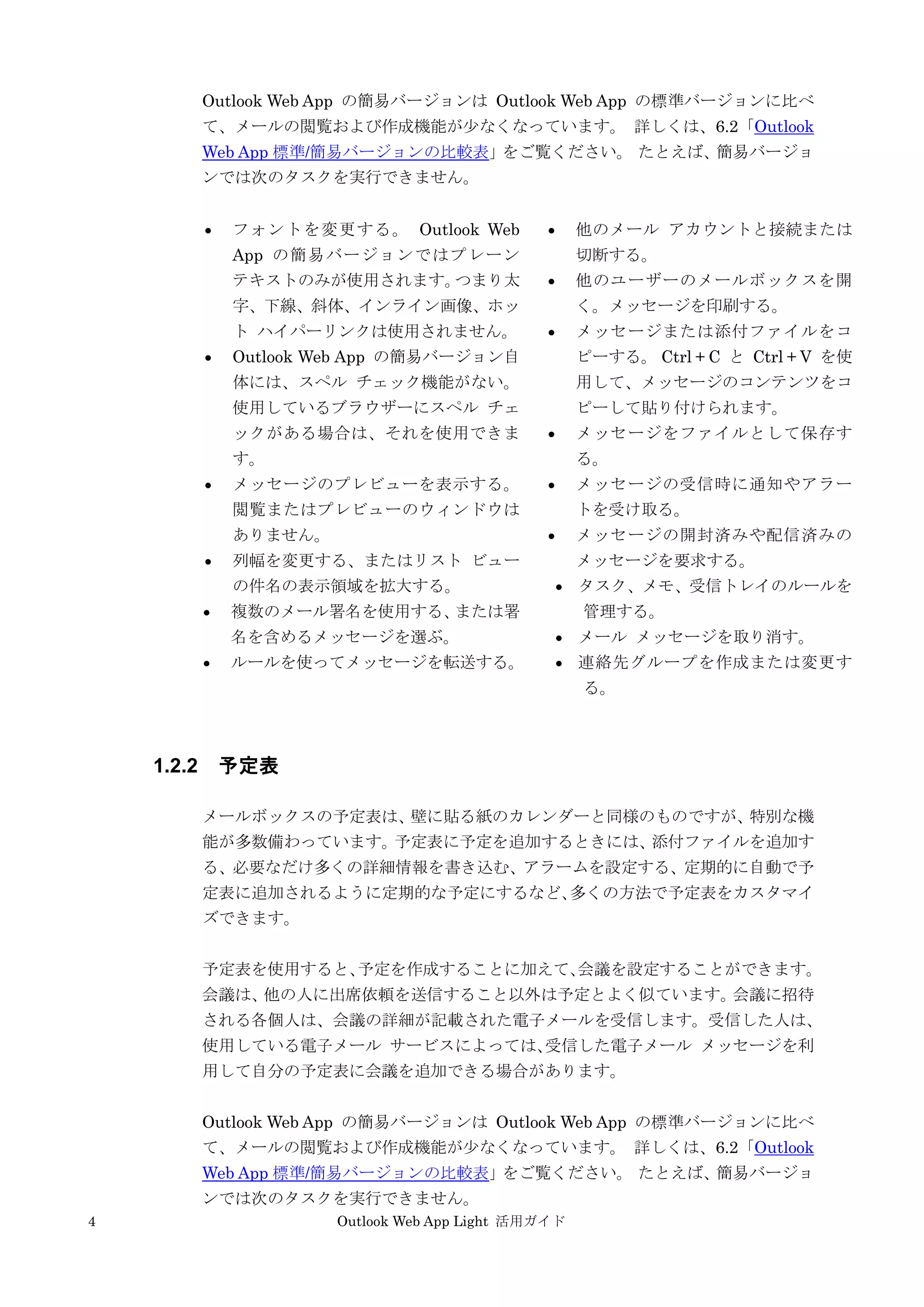 4 Outlook Web App Light 活用ガイド
Outlook Web App の簡易バージョンは Outlook Web App の標準バージョンに比べ
て、メールの閲覧および作成機能が少なくなっています。 詳しくは、6.2「Outlook
Web App 標準/簡易バージョンの比較表」をご覧ください。 たとえば、簡易バージョ
ンでは次のタスクを実行できません。
 フォントを変更する。 Outlook Web
App の簡易バージョンではプレーン
テキストのみが使用されます。つまり太
字、下線、斜体、インライン画像、ホッ
ト ハイパーリンクは使用されません。
 Outlook Web App の簡易バージョン自
体には、スペル チェック機能がない。
使用しているブラウザーにスペル チェ
ックがある場合は、それを使用できま
す。
 メッセージのプレビューを表示する。
閲覧またはプレビューのウィンドウは
ありません。
 列幅を変更する、またはリスト ビュー
の件名の表示領域を拡大する。
 複数のメール署名を使用する、または署
名を含めるメッセージを選ぶ。
 ルールを使ってメッセージを転送する。
 他のメール アカウントと接続または
切断する。
 他のユーザーのメールボックスを開
く。メッセージを印刷する。
 メッセージまたは添付ファイルをコ
ピーする。 Ctrl + C と Ctrl + V を使
用して、メッセージのコンテンツをコ
ピーして貼り付けられます。
 メッセージをファイルとして保存す
る。
 メッセージの受信時に通知やアラー
トを受け取る。
 メッセージの開封済みや配信済みの
メッセージを要求する。
 タスク、メモ、受信トレイのルールを
管理する。
 メール メッセージを取り消す。
 連絡先グループを作成または変更す
る。
1.2.2 予定表
メールボックスの予定表は、壁に貼る紙のカレンダーと同様のものですが、特別な機
能が多数備わっています。予定表に予定を追加するときには、添付ファイルを追加す
る、必要なだけ多くの詳細情報を書き込む、アラームを設定する、定期的に自動で予
定表に追加されるように定期的な予定にするなど、多くの方法で予定表をカスタマイ
ズできます。
予定表を使用すると、予定を作成することに加えて、会議を設定することができます。
会議は、他の人に出席依頼を送信すること以外は予定とよく似ています。会議に招待
される各個人は、会議の詳細が記載された電子メールを受信します。受信した人は、
使用している電子メール サービスによっては、受信した電子メール メッセージを利
用して自分の予定表に会議を追加できる場合があります。
Outlook Web App の簡易バージョンは Outlook Web App の標準バージョンに比べ
て、メールの閲覧および作成機能が少なくなっています。 詳しくは、6.2「Outlook
Web App 標準/簡易バージョンの比較表」をご覧ください。 たとえば、簡易バージョ
ンでは次のタスクを実行できません。
 