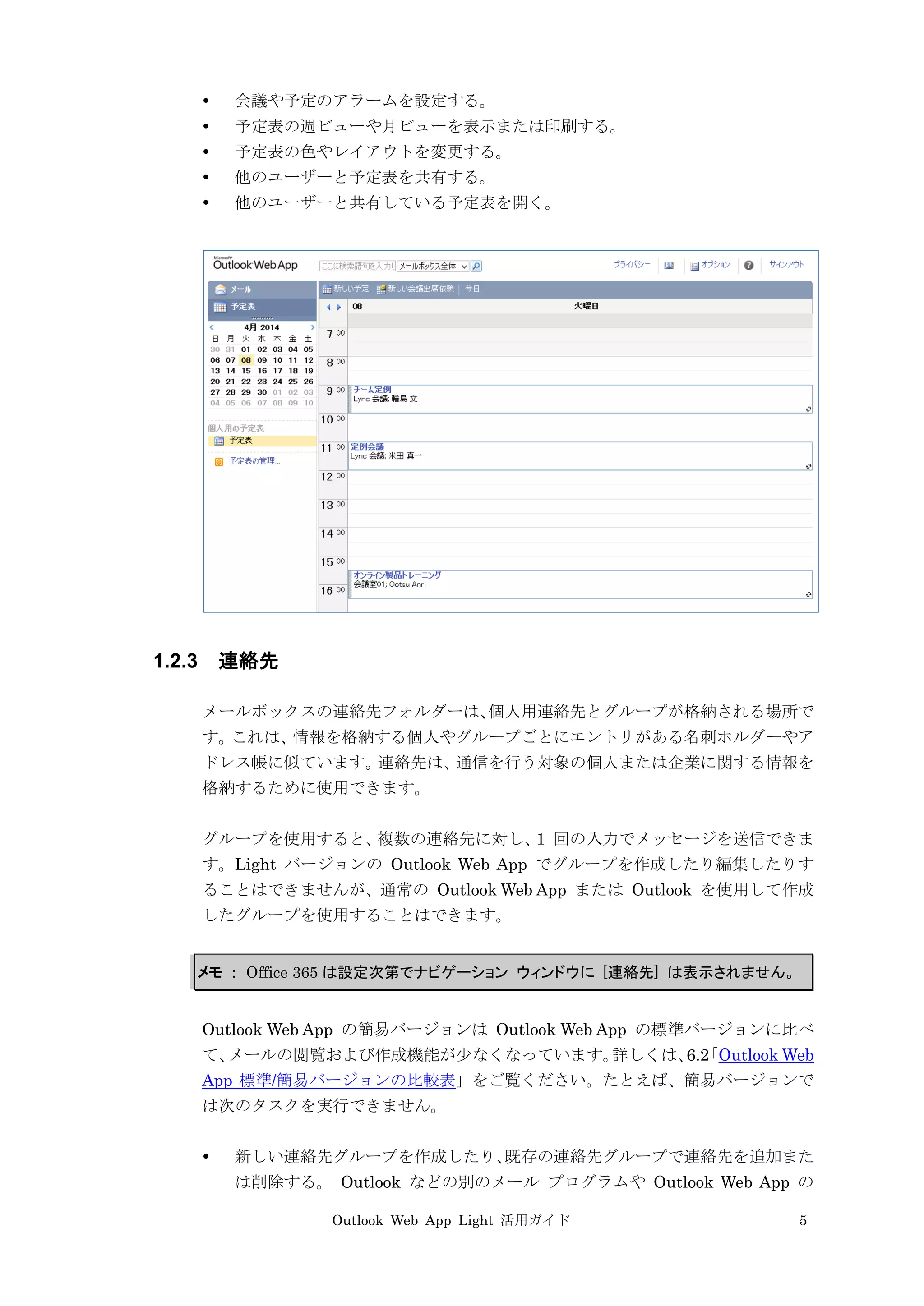 Outlook Web App Light 活用ガイド 5
 会議や予定のアラームを設定する。
 予定表の週ビューや月ビューを表示または印刷する。
 予定表の色やレイアウトを変更する。
 他のユーザーと予定表を共有する。
 他のユーザーと共有している予定表を開く。
1.2.3 連絡先
メールボックスの連絡先フォルダーは、個人用連絡先とグループが格納される場所で
す。これは、情報を格納する個人やグループごとにエントリがある名刺ホルダーやア
ドレス帳に似ています。連絡先は、通信を行う対象の個人または企業に関する情報を
格納するために使用できます。
グループを使用すると、複数の連絡先に対し、1 回の入力でメッセージを送信できま
す。Light バージョンの Outlook Web App でグループを作成したり編集したりす
ることはできませんが、通常の Outlook Web App または Outlook を使用して作成
したグループを使用することはできます。
メモ ： Office 365 は設定次第でナビゲーション ウィンドウに [連絡先] は表示されません。
Outlook Web App の簡易バージョンは Outlook Web App の標準バージョンに比べ
て、メールの閲覧および作成機能が少なくなっています。詳しくは、6.2「Outlook Web
App 標準/簡易バージョンの比較表」をご覧ください。たとえば、簡易バージョンで
は次のタスクを実行できません。
 新しい連絡先グループを作成したり、既存の連絡先グループで連絡先を追加また
は削除する。 Outlook などの別のメール プログラムや Outlook Web App の
 