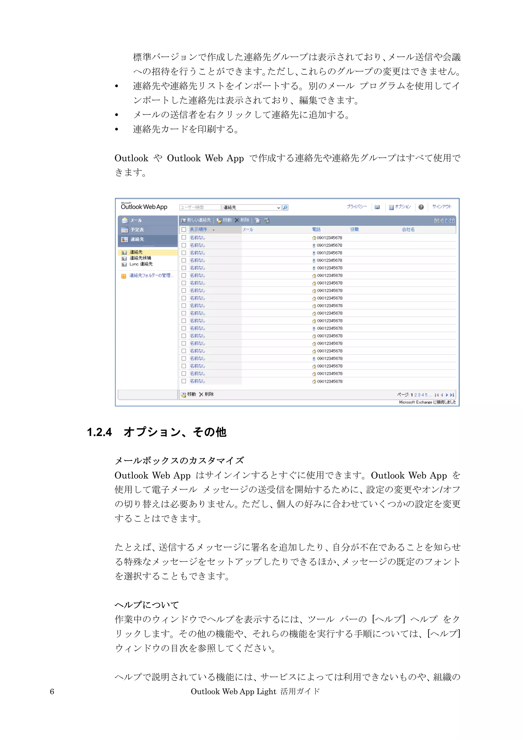 6 Outlook Web App Light 活用ガイド
標準バージョンで作成した連絡先グループは表示されており、メール送信や会議
への招待を行うことができます。ただし、これらのグループの変更はできません。
 連絡先や連絡先リストをインポートする。別のメール プログラムを使用してイ
ンポートした連絡先は表示されており、編集できます。
 メールの送信者を右クリックして連絡先に追加する。
 連絡先カードを印刷する。
Outlook や Outlook Web App で作成する連絡先や連絡先グループはすべて使用で
きます。
1.2.4 オプション、その他
メールボックスのカスタマイズ
Outlook Web App はサインインするとすぐに使用できます。Outlook Web App を
使用して電子メール メッセージの送受信を開始するために、設定の変更やオン/オフ
の切り替えは必要ありません。ただし、個人の好みに合わせていくつかの設定を変更
することはできます。
たとえば、送信するメッセージに署名を追加したり、自分が不在であることを知らせ
る特殊なメッセージをセットアップしたりできるほか、メッセージの既定のフォント
を選択することもできます。
ヘルプについて
作業中のウィンドウでヘルプを表示するには、ツール バーの [ヘルプ] ヘルプ をク
リックします。その他の機能や、それらの機能を実行する手順については、[ヘルプ]
ウィンドウの目次を参照してください。
ヘルプで説明されている機能には、サービスによっては利用できないものや、組織の
 
