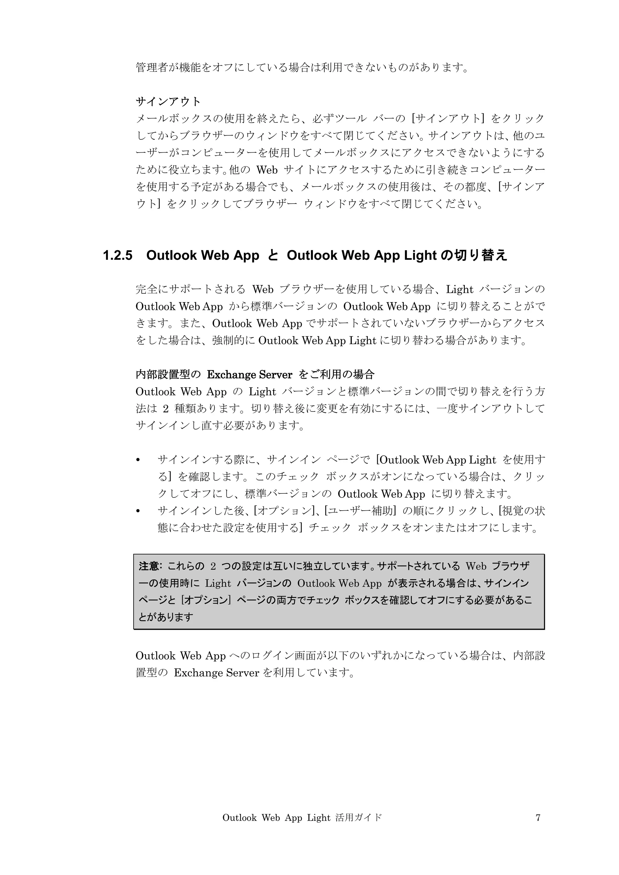 Outlook Web App Light 活用ガイド 7
管理者が機能をオフにしている場合は利用できないものがあります。
サインアウト
メールボックスの使用を終えたら、必ずツール バーの [サインアウト] をクリック
してからブラウザーのウィンドウをすべて閉じてください。サインアウトは、他のユ
ーザーがコンピューターを使用してメールボックスにアクセスできないようにする
ために役立ちます。他の Web サイトにアクセスするために引き続きコンピューター
を使用する予定がある場合でも、メールボックスの使用後は、その都度、[サインア
ウト] をクリックしてブラウザー ウィンドウをすべて閉じてください。
1.2.5 Outlook Web App と Outlook Web App Light の切り替え
完全にサポートされる Web ブラウザーを使用している場合、Light バージョンの
Outlook Web App から標準バージョンの Outlook Web App に切り替えることがで
きます。また、Outlook Web App でサポートされていないブラウザーからアクセス
をした場合は、強制的に Outlook Web App Light に切り替わる場合があります。
内部設置型の Exchange Server をご利用の場合
Outlook Web App の Light バージョンと標準バージョンの間で切り替えを行う方
法は 2 種類あります。切り替え後に変更を有効にするには、一度サインアウトして
サインインし直す必要があります。
 サインインする際に、サインイン ページで [Outlook Web App Light を使用す
る] を確認します。このチェック ボックスがオンになっている場合は、クリッ
クしてオフにし、標準バージョンの Outlook Web App に切り替えます。
 サインインした後、[オプション]、[ユーザー補助] の順にクリックし、[視覚の状
態に合わせた設定を使用する] チェック ボックスをオンまたはオフにします。
注意: これらの 2 つの設定は互いに独立しています。サポートされている Web ブラウザ
ーの使用時に Light バージョンの Outlook Web App が表示される場合は、サインイン
ページと [オプション] ページの両方でチェック ボックスを確認してオフにする必要があるこ
とがあります
Outlook Web App へのログイン画面が以下のいずれかになっている場合は、内部設
置型の Exchange Server を利用しています。
 
