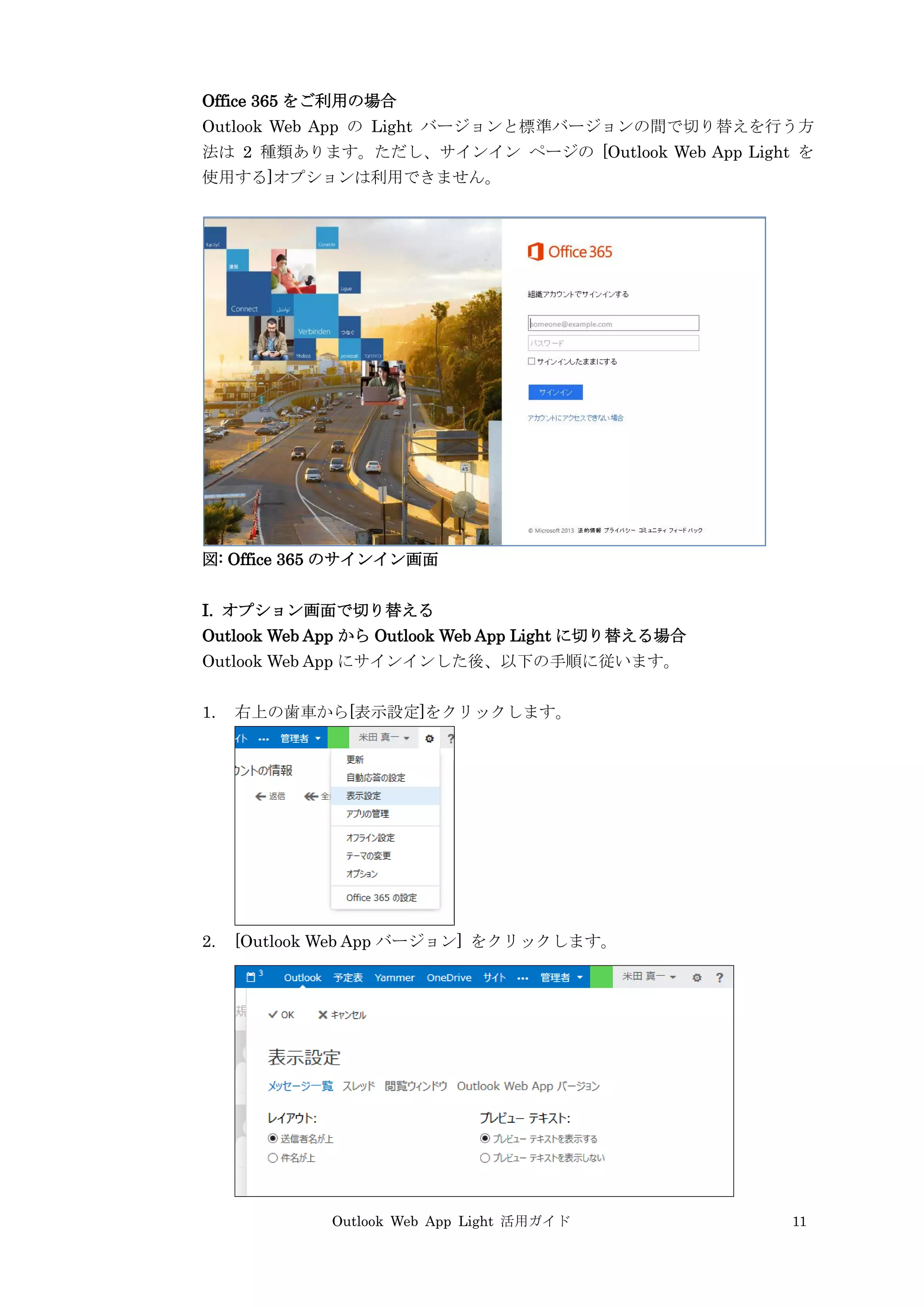 Outlook Web App Light 活用ガイド 11
Office 365 をご利用の場合
Outlook Web App の Light バージョンと標準バージョンの間で切り替えを行う方
法は 2 種類あります。ただし、サインイン ページの [Outlook Web App Light を
使用する]オプションは利用できません。
図: Office 365 のサインイン画面
I. オプション画面で切り替える
Outlook Web App から Outlook Web App Light に切り替える場合
Outlook Web App にサインインした後、以下の手順に従います。
1. 右上の歯車から[表示設定]をクリックします。
2. [Outlook Web App バージョン] をクリックします。
 