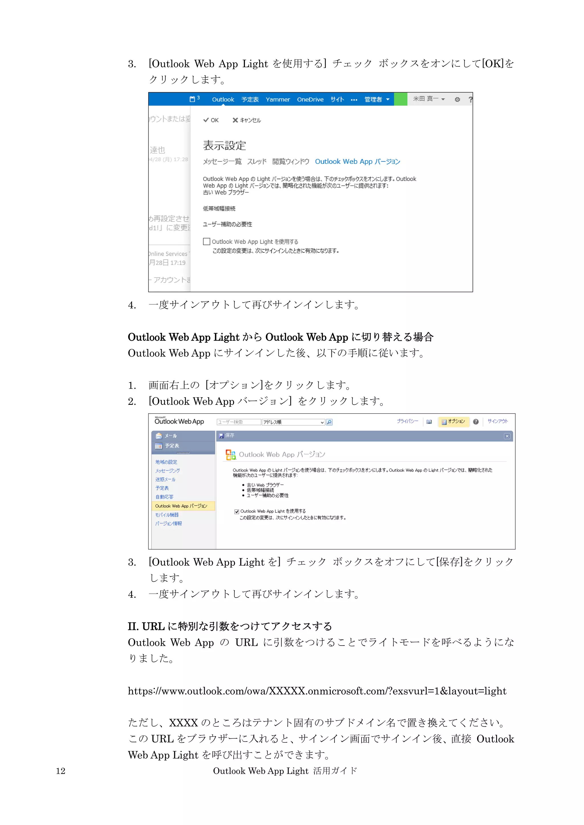 12 Outlook Web App Light 活用ガイド
3. [Outlook Web App Light を使用する] チェック ボックスをオンにして[OK]を
クリックします。
4. 一度サインアウトして再びサインインします。
Outlook Web App Light から Outlook Web App に切り替える場合
Outlook Web App にサインインした後、以下の手順に従います。
1. 画面右上の [オプション]をクリックします。
2. [Outlook Web App バージョン] をクリックします。
3. [Outlook Web App Light を] チェック ボックスをオフにして[保存]をクリック
します。
4. 一度サインアウトして再びサインインします。
II. URL に特別な引数をつけてアクセスする
Outlook Web App の URL に引数をつけることでライトモードを呼べるようにな
りました。
https://www.outlook.com/owa/XXXXX.onmicrosoft.com/?exsvurl=1&layout=light
ただし、XXXX のところはテナント固有のサブドメイン名で置き換えてください。
この URL をブラウザーに入れると、サインイン画面でサインイン後、直接 Outlook
Web App Light を呼び出すことができます。
 
