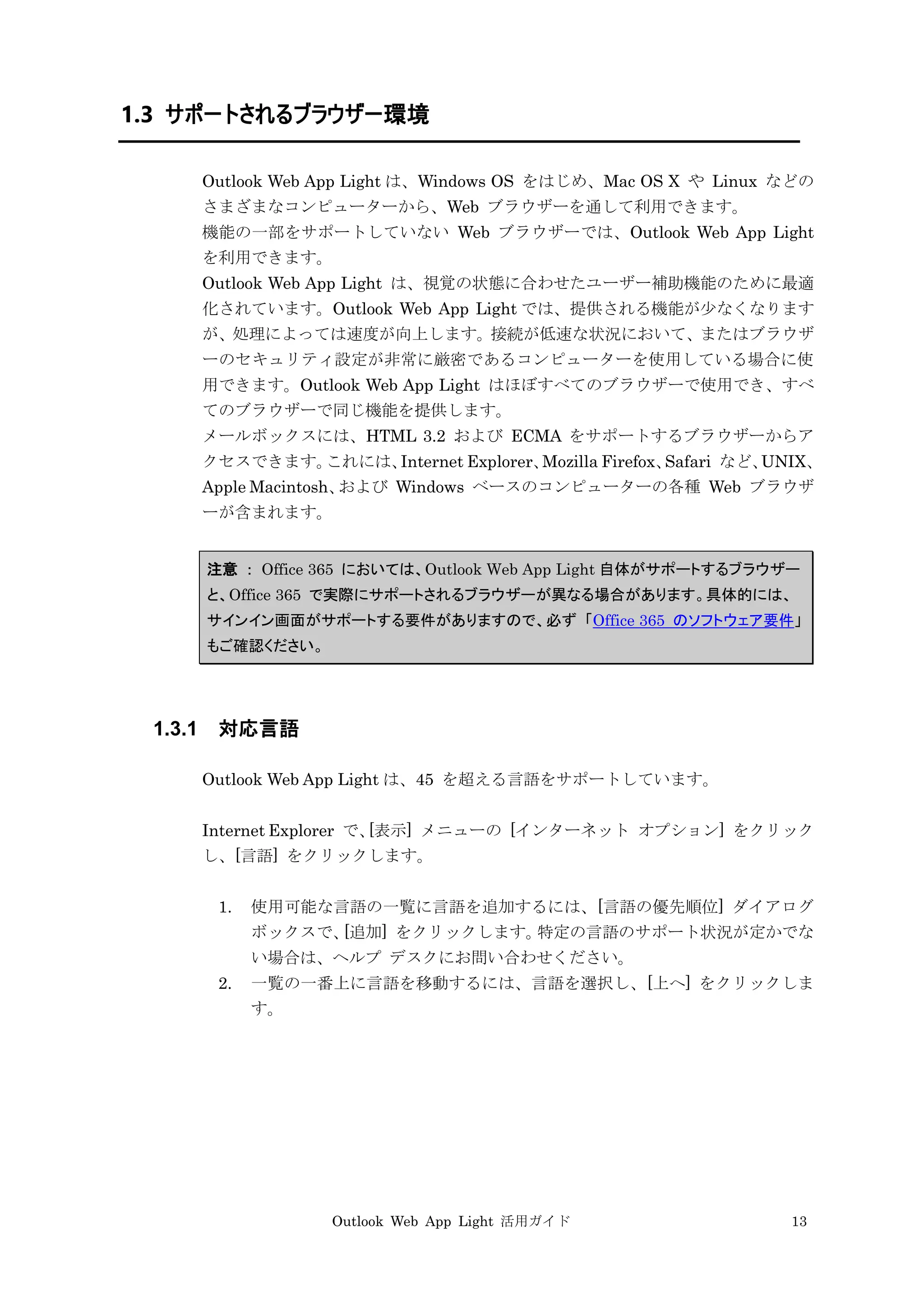 Outlook Web App Light 活用ガイド 13
1.3 サポートされるブラウザー環境
Outlook Web App Light は、Windows OS をはじめ、Mac OS X や Linux などの
さまざまなコンピューターから、Web ブラウザーを通して利用できます。
機能の一部をサポートしていない Web ブラウザーでは、Outlook Web App Light
を利用できます。
Outlook Web App Light は、視覚の状態に合わせたユーザー補助機能のために最適
化されています。Outlook Web App Light では、提供される機能が少なくなります
が、処理によっては速度が向上します。接続が低速な状況において、またはブラウザ
ーのセキュリティ設定が非常に厳密であるコンピューターを使用している場合に使
用できます。Outlook Web App Light はほぼすべてのブラウザーで使用でき、すべ
てのブラウザーで同じ機能を提供します。
メールボックスには、HTML 3.2 および ECMA をサポートするブラウザーからア
クセスできます。これには、Internet Explorer、Mozilla Firefox、Safari など、UNIX、
Apple Macintosh、および Windows ベースのコンピューターの各種 Web ブラウザ
ーが含まれます。
注意 ： Office 365 においては、Outlook Web App Light 自体がサポートするブラウザー
と、Office 365 で実際にサポートされるブラウザーが異なる場合があります。具体的には、
サインイン画面がサポートする要件がありますので、必ず 「Office 365 のソフトウェア要件」
もご確認ください。
1.3.1 対応言語
Outlook Web App Light は、45 を超える言語をサポートしています。
Internet Explorer で、[表示] メニューの [インターネット オプション] をクリック
し、[言語] をクリックします。
1. 使用可能な言語の一覧に言語を追加するには、[言語の優先順位] ダイアログ
ボックスで、[追加] をクリックします。特定の言語のサポート状況が定かでな
い場合は、ヘルプ デスクにお問い合わせください。
2. 一覧の一番上に言語を移動するには、言語を選択し、[上へ] をクリックしま
す。
 