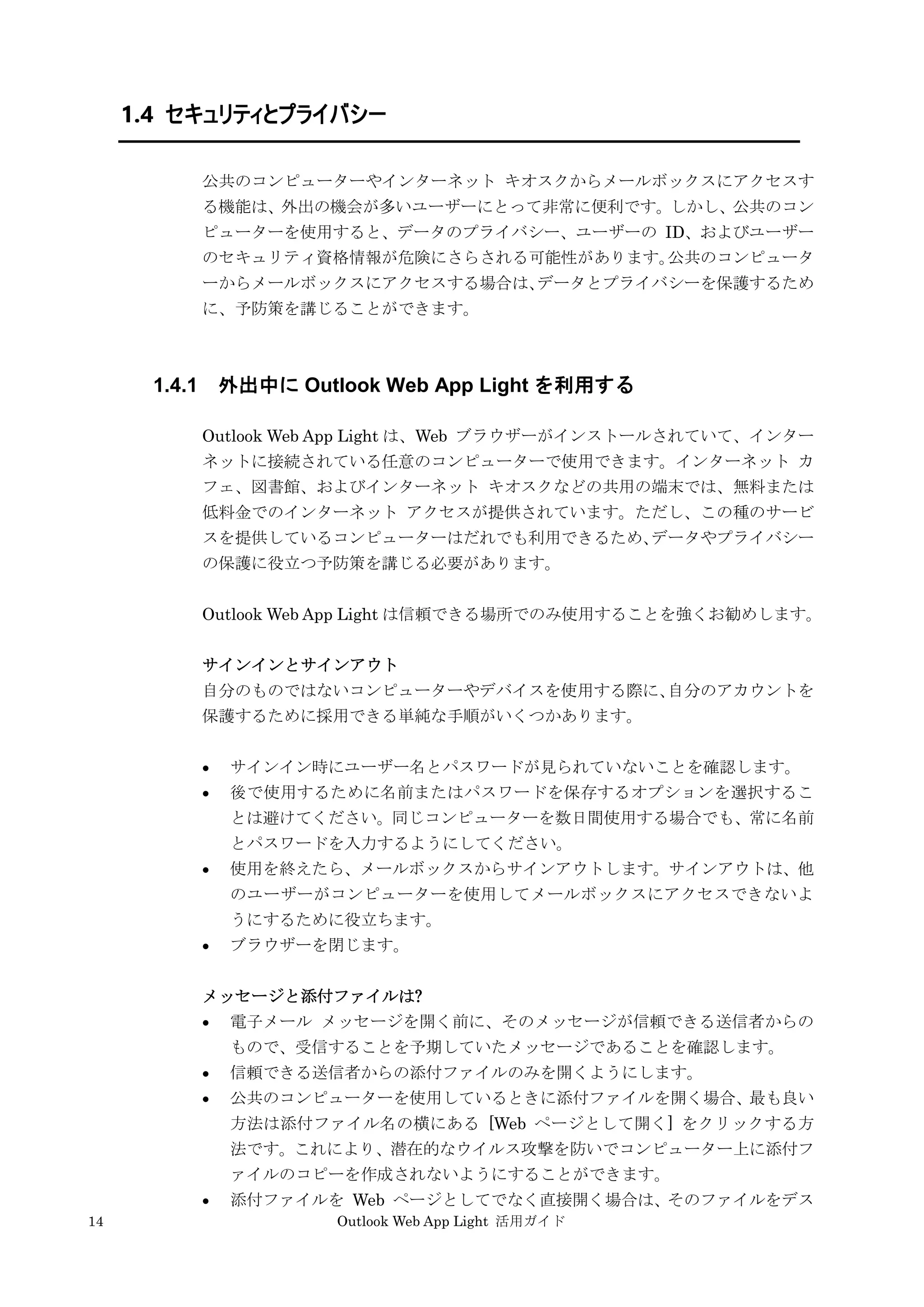 14 Outlook Web App Light 活用ガイド
1.4 セキュリティとプライバシー
公共のコンピューターやインターネット キオスクからメールボックスにアクセスす
る機能は、外出の機会が多いユーザーにとって非常に便利です。しかし、公共のコン
ピューターを使用すると、データのプライバシー、ユーザーの ID、およびユーザー
のセキュリティ資格情報が危険にさらされる可能性があります。公共のコンピュータ
ーからメールボックスにアクセスする場合は、データとプライバシーを保護するため
に、予防策を講じることができます。
1.4.1 外出中に Outlook Web App Light を利用する
Outlook Web App Light は、Web ブラウザーがインストールされていて、インター
ネットに接続されている任意のコンピューターで使用できます。インターネット カ
フェ、図書館、およびインターネット キオスクなどの共用の端末では、無料または
低料金でのインターネット アクセスが提供されています。ただし、この種のサービ
スを提供しているコンピューターはだれでも利用できるため、データやプライバシー
の保護に役立つ予防策を講じる必要があります。
Outlook Web App Light は信頼できる場所でのみ使用することを強くお勧めします。
サインインとサインアウト
自分のものではないコンピューターやデバイスを使用する際に、自分のアカウントを
保護するために採用できる単純な手順がいくつかあります。
 サインイン時にユーザー名とパスワードが見られていないことを確認します。
 後で使用するために名前またはパスワードを保存するオプションを選択するこ
とは避けてください。同じコンピューターを数日間使用する場合でも、常に名前
とパスワードを入力するようにしてください。
 使用を終えたら、メールボックスからサインアウトします。サインアウトは、他
のユーザーがコンピューターを使用してメールボックスにアクセスできないよ
うにするために役立ちます。
 ブラウザーを閉じます。
メッセージと添付ファイルは?
 電子メール メッセージを開く前に、そのメッセージが信頼できる送信者からの
もので、受信することを予期していたメッセージであることを確認します。
 信頼できる送信者からの添付ファイルのみを開くようにします。
 公共のコンピューターを使用しているときに添付ファイルを開く場合、最も良い
方法は添付ファイル名の横にある [Web ページとして開く] をクリックする方
法です。これにより、潜在的なウイルス攻撃を防いでコンピューター上に添付フ
ァイルのコピーを作成されないようにすることができます。
 添付ファイルを Web ページとしてでなく直接開く場合は、そのファイルをデス
 