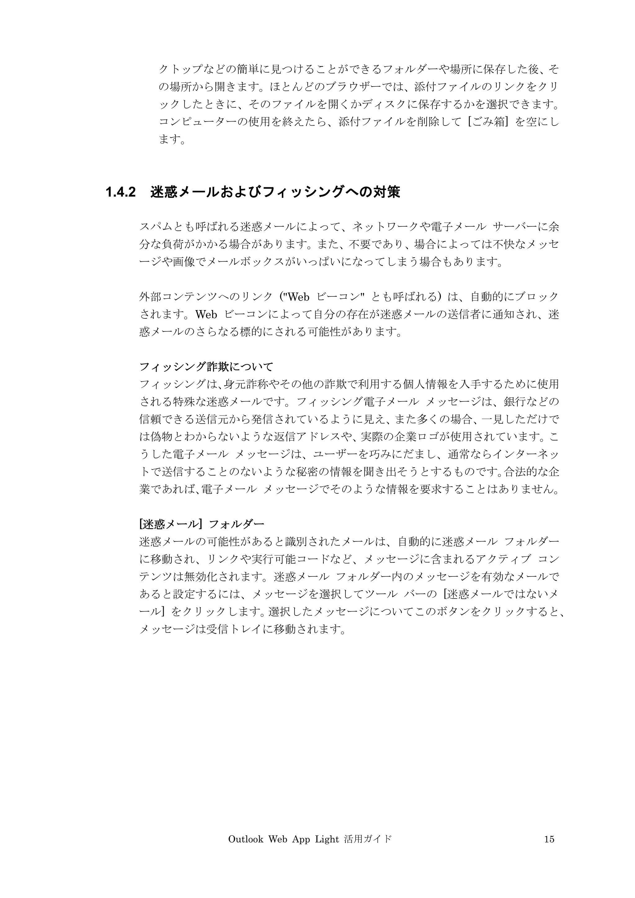 Outlook Web App Light 活用ガイド 15
クトップなどの簡単に見つけることができるフォルダーや場所に保存した後、そ
の場所から開きます。ほとんどのブラウザーでは、添付ファイルのリンクをクリ
ックしたときに、そのファイルを開くかディスクに保存するかを選択できます。
コンピューターの使用を終えたら、添付ファイルを削除して [ごみ箱] を空にし
ます。
1.4.2 迷惑メールおよびフィッシングへの対策
スパムとも呼ばれる迷惑メールによって、ネットワークや電子メール サーバーに余
分な負荷がかかる場合があります。また、不要であり、場合によっては不快なメッセ
ージや画像でメールボックスがいっぱいになってしまう場合もあります。
外部コンテンツへのリンク ("Web ビーコン" とも呼ばれる) は、自動的にブロック
されます。Web ビーコンによって自分の存在が迷惑メールの送信者に通知され、迷
惑メールのさらなる標的にされる可能性があります。
フィッシング詐欺について
フィッシングは、身元詐称やその他の詐欺で利用する個人情報を入手するために使用
される特殊な迷惑メールです。フィッシング電子メール メッセージは、銀行などの
信頼できる送信元から発信されているように見え、また多くの場合、一見しただけで
は偽物とわからないような返信アドレスや、実際の企業ロゴが使用されています。こ
うした電子メール メッセージは、ユーザーを巧みにだまし、通常ならインターネッ
トで送信することのないような秘密の情報を聞き出そうとするものです。合法的な企
業であれば、電子メール メッセージでそのような情報を要求することはありません。
[迷惑メール] フォルダー
迷惑メールの可能性があると識別されたメールは、自動的に迷惑メール フォルダー
に移動され、リンクや実行可能コードなど、メッセージに含まれるアクティブ コン
テンツは無効化されます。迷惑メール フォルダー内のメッセージを有効なメールで
あると設定するには、メッセージを選択してツール バーの [迷惑メールではないメ
ール] をクリックします。選択したメッセージについてこのボタンをクリックすると、
メッセージは受信トレイに移動されます。
 