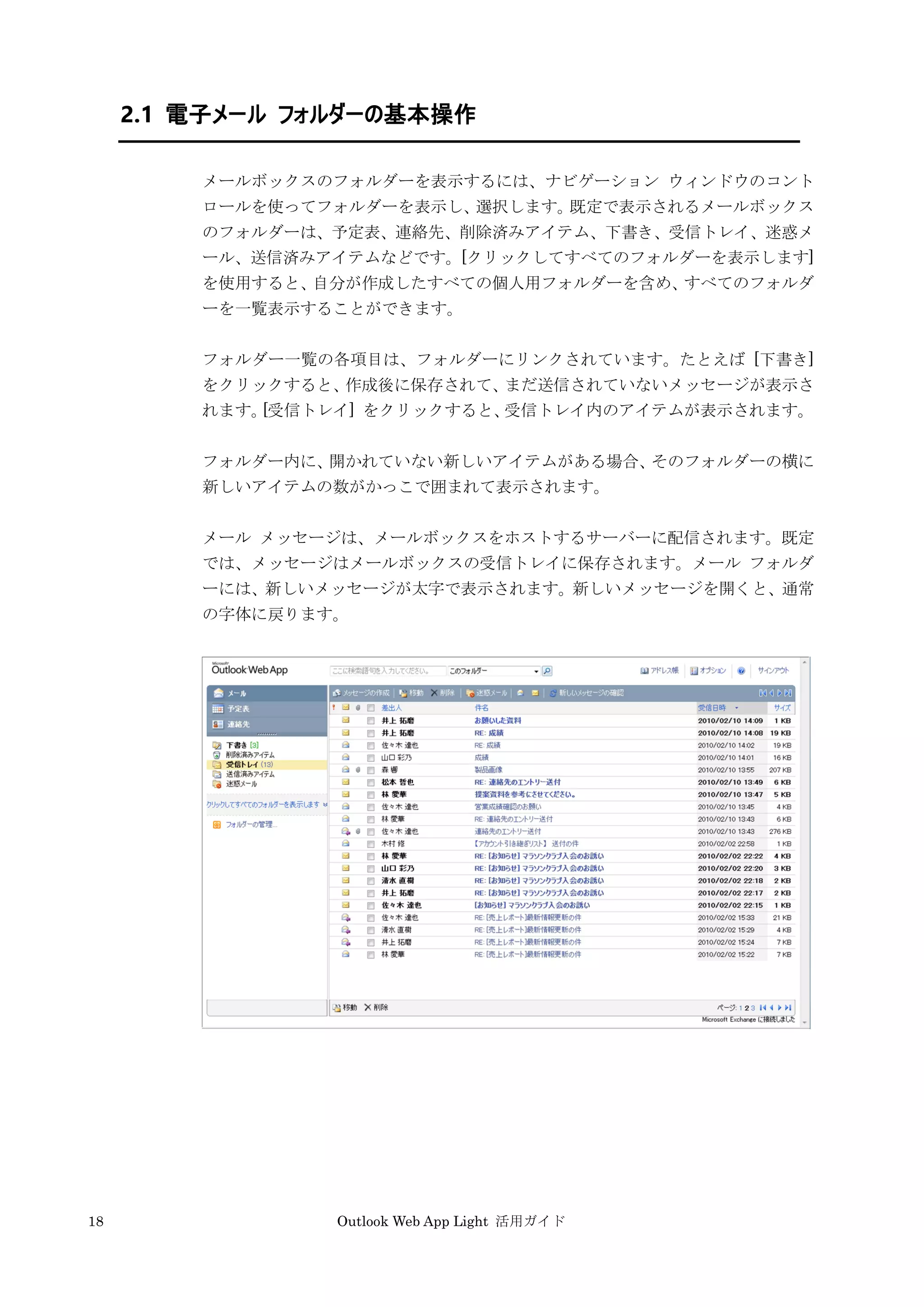 18 Outlook Web App Light 活用ガイド
2.1 電子メール フォルダーの基本操作
メールボックスのフォルダーを表示するには、ナビゲーション ウィンドウのコント
ロールを使ってフォルダーを表示し、選択します。既定で表示されるメールボックス
のフォルダーは、予定表、連絡先、削除済みアイテム、下書き、受信トレイ、迷惑メ
ール、送信済みアイテムなどです。[クリックしてすべてのフォルダーを表示します]
を使用すると、自分が作成したすべての個人用フォルダーを含め、すべてのフォルダ
ーを一覧表示することができます。
フォルダー一覧の各項目は、フォルダーにリンクされています。たとえば [下書き]
をクリックすると、作成後に保存されて、まだ送信されていないメッセージが表示さ
れます。[受信トレイ] をクリックすると、受信トレイ内のアイテムが表示されます。
フォルダー内に、開かれていない新しいアイテムがある場合、そのフォルダーの横に
新しいアイテムの数がかっこで囲まれて表示されます。
メール メッセージは、メールボックスをホストするサーバーに配信されます。既定
では、メッセージはメールボックスの受信トレイに保存されます。メール フォルダ
ーには、新しいメッセージが太字で表示されます。新しいメッセージを開くと、通常
の字体に戻ります。
 