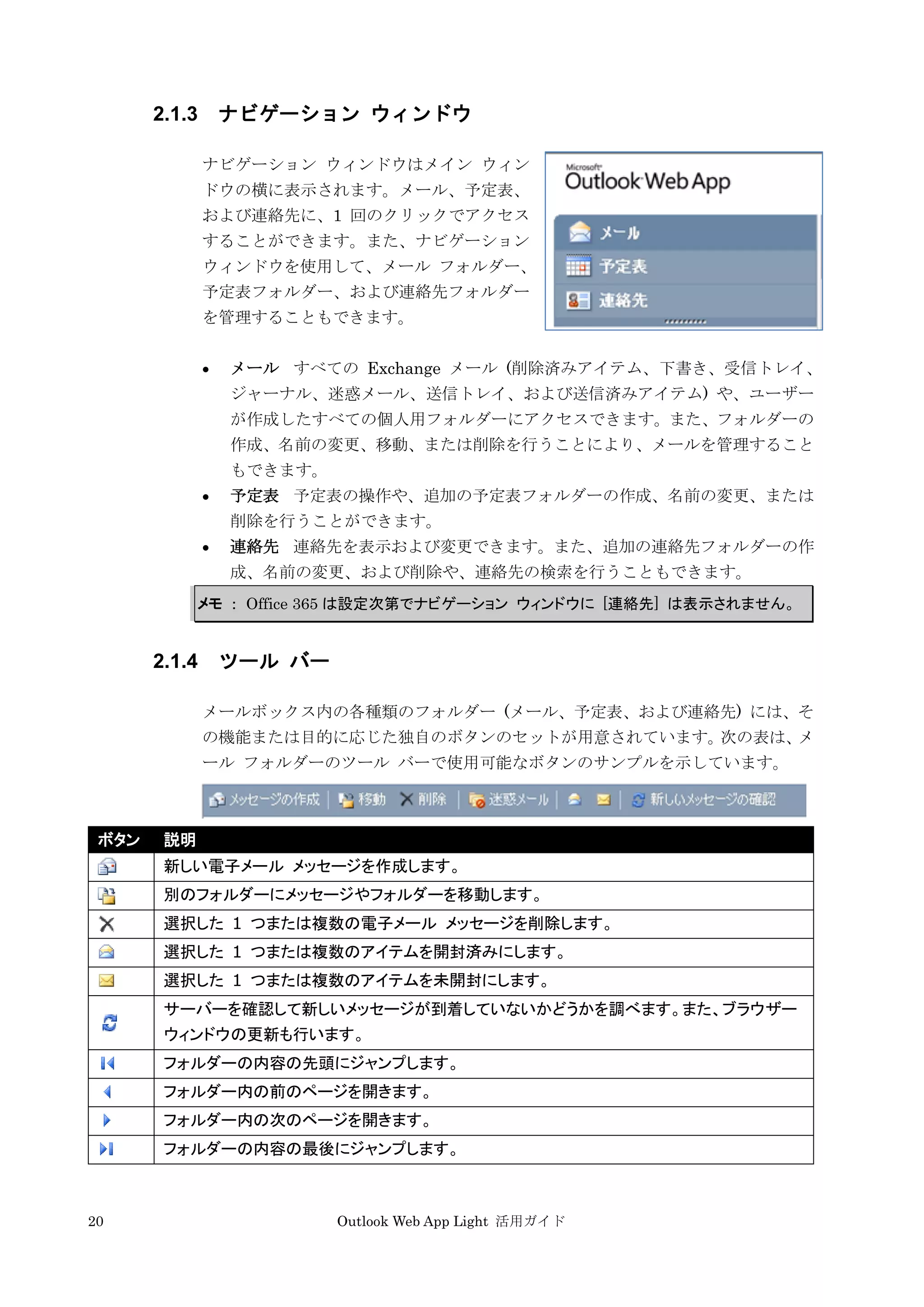 20 Outlook Web App Light 活用ガイド
2.1.3 ナビゲーション ウィンドウ
ナビゲーション ウィンドウはメイン ウィン
ドウの横に表示されます。メール、予定表、
および連絡先に、1 回のクリックでアクセス
することができます。また、ナビゲーション
ウィンドウを使用して、メール フォルダー、
予定表フォルダー、および連絡先フォルダー
を管理することもできます。
 メール すべての Exchange メール (削除済みアイテム、下書き、受信トレイ、
ジャーナル、迷惑メール、送信トレイ、および送信済みアイテム) や、ユーザー
が作成したすべての個人用フォルダーにアクセスできます。また、フォルダーの
作成、名前の変更、移動、または削除を行うことにより、メールを管理すること
もできます。
 予定表 予定表の操作や、追加の予定表フォルダーの作成、名前の変更、または
削除を行うことができます。
 連絡先 連絡先を表示および変更できます。また、追加の連絡先フォルダーの作
成、名前の変更、および削除や、連絡先の検索を行うこともできます。
メモ ： Office 365 は設定次第でナビゲーション ウィンドウに [連絡先] は表示されません。
2.1.4 ツール バー
メールボックス内の各種類のフォルダー (メール、予定表、および連絡先) には、そ
の機能または目的に応じた独自のボタンのセットが用意されています。次の表は、メ
ール フォルダーのツール バーで使用可能なボタンのサンプルを示しています。
ボタン 説明
新しい電子メール メッセージを作成します。
別のフォルダーにメッセージやフォルダーを移動します。
選択した 1 つまたは複数の電子メール メッセージを削除します。
選択した 1 つまたは複数のアイテムを開封済みにします。
選択した 1 つまたは複数のアイテムを未開封にします。
サーバーを確認して新しいメッセージが到着していないかどうかを調べます。また、ブラウザー
ウィンドウの更新も行います。
フォルダーの内容の先頭にジャンプします。
フォルダー内の前のページを開きます。
フォルダー内の次のページを開きます。
フォルダーの内容の最後にジャンプします。
 