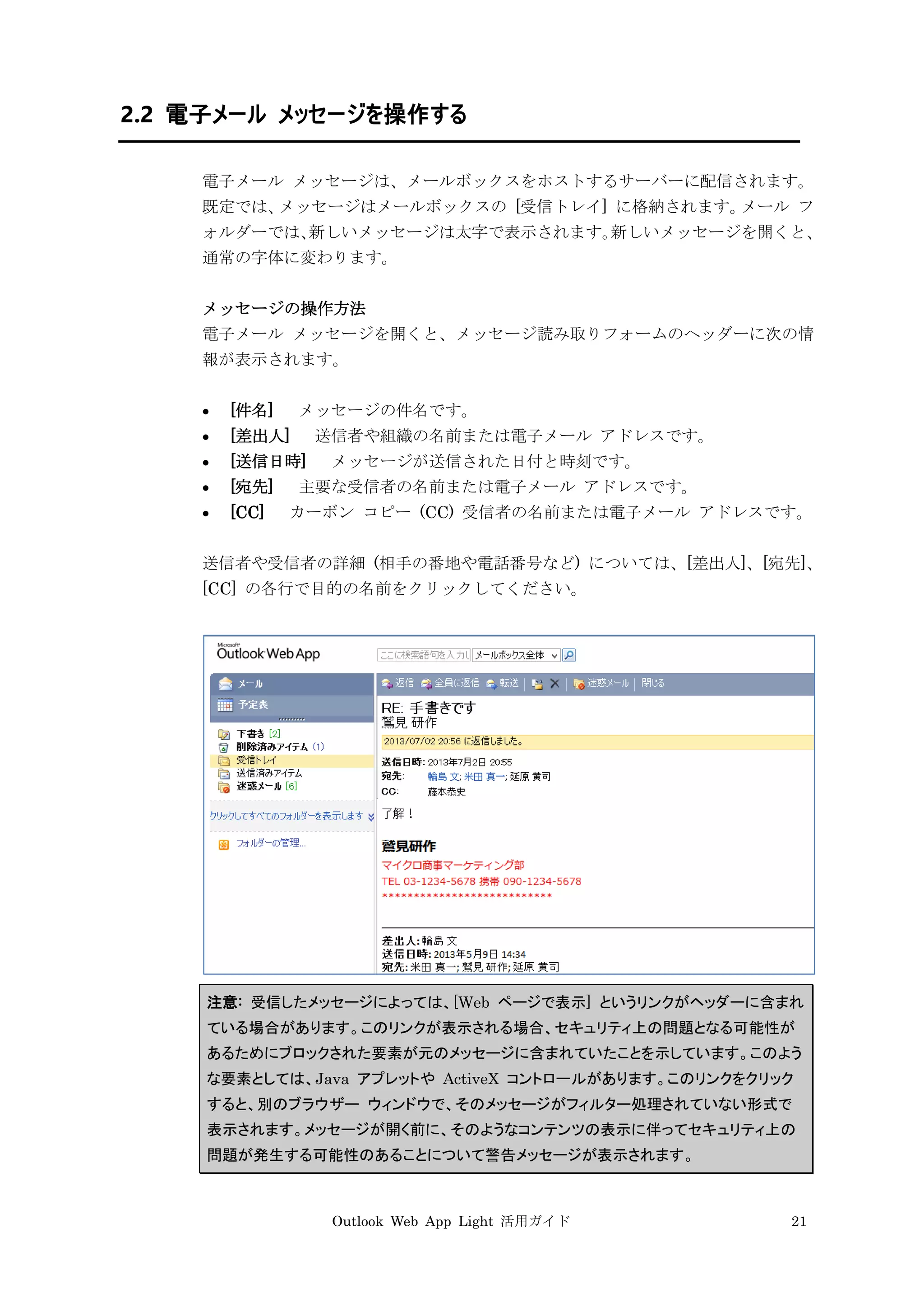 Outlook Web App Light 活用ガイド 21
2.2 電子メール メッセージを操作する
電子メール メッセージは、メールボックスをホストするサーバーに配信されます。
既定では、メッセージはメールボックスの [受信トレイ] に格納されます。メール フ
ォルダーでは、新しいメッセージは太字で表示されます。新しいメッセージを開くと、
通常の字体に変わります。
メッセージの操作方法
電子メール メッセージを開くと、メッセージ読み取りフォームのヘッダーに次の情
報が表示されます。
 [件名] メッセージの件名です。
 [差出人] 送信者や組織の名前または電子メール アドレスです。
 [送信日時] メッセージが送信された日付と時刻です。
 [宛先] 主要な受信者の名前または電子メール アドレスです。
 [CC] カーボン コピー (CC) 受信者の名前または電子メール アドレスです。
送信者や受信者の詳細 (相手の番地や電話番号など) については、[差出人]、[宛先]、
[CC] の各行で目的の名前をクリックしてください。
注意: 受信したメッセージによっては、[Web ページで表示] というリンクがヘッダーに含まれ
ている場合があります。このリンクが表示される場合、セキュリティ上の問題となる可能性が
あるためにブロックされた要素が元のメッセージに含まれていたことを示しています。このよう
な要素としては、Java アプレットや ActiveX コントロールがあります。このリンクをクリック
すると、別のブラウザー ウィンドウで、そのメッセージがフィルター処理されていない形式で
表示されます。メッセージが開く前に、そのようなコンテンツの表示に伴ってセキュリティ上の
問題が発生する可能性のあることについて警告メッセージが表示されます。
 