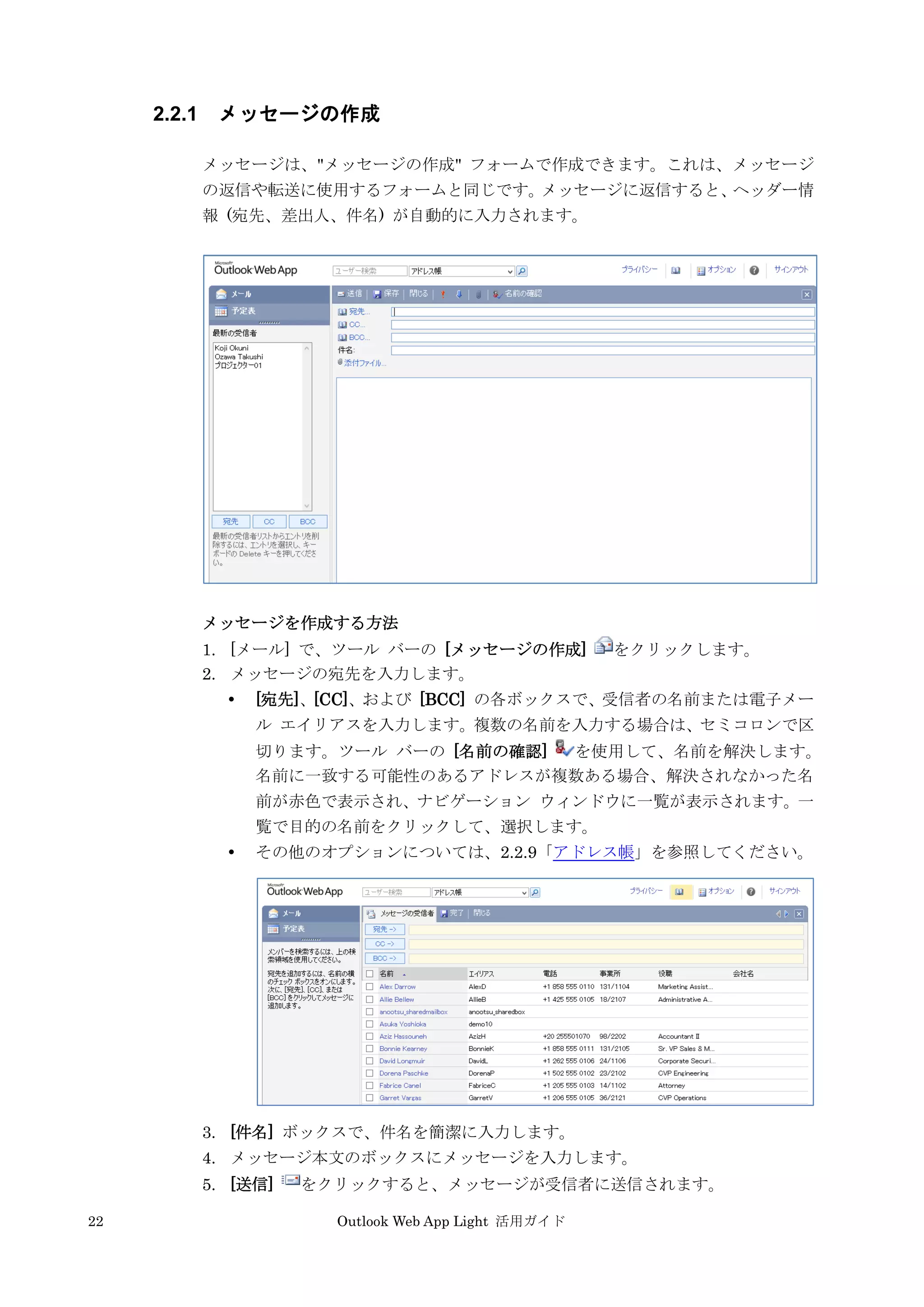 22 Outlook Web App Light 活用ガイド
2.2.1 メッセージの作成
メッセージは、"メッセージの作成" フォームで作成できます。これは、メッセージ
の返信や転送に使用するフォームと同じです。メッセージに返信すると、ヘッダー情
報 (宛先、差出人、件名) が自動的に入力されます。
メッセージを作成する方法
1. [メール] で、ツール バーの [メッセージの作成] をクリックします。
2. メッセージの宛先を入力します。
 [宛先]、[CC]、および [BCC] の各ボックスで、受信者の名前または電子メー
ル エイリアスを入力します。複数の名前を入力する場合は、セミコロンで区
切ります。ツール バーの [名前の確認] を使用して、名前を解決します。
名前に一致する可能性のあるアドレスが複数ある場合、解決されなかった名
前が赤色で表示され、ナビゲーション ウィンドウに一覧が表示されます。一
覧で目的の名前をクリックして、選択します。
 その他のオプションについては、2.2.9「アドレス帳」を参照してください。
3. [件名] ボックスで、件名を簡潔に入力します。
4. メッセージ本文のボックスにメッセージを入力します。
5. [送信] をクリックすると、メッセージが受信者に送信されます。
 